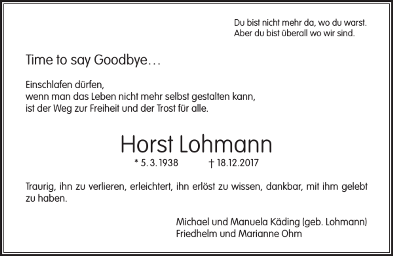 <p>Du bist nicht mehr da, wo du warst.<br />Aber du bist überall wo wir sind.</p><p>Time to say Goodbye…<br />Einschlafen dürfen,<br />wenn man das Leben nicht mehr selbst gestalten kann,<br />ist der Weg zur Freiheit und der Trost für alle.</p><p>Horst Lohmann<br />* 5. 3. 1938</p><p>† 18.12.2017</p><p>Traurig, ihn zu verlieren, erleichtert, ihn erlöst zu wissen, dankbar, mit ihm gelebt<br />zu haben.<br />Michael und Manuela Käding (geb. Lohmann)<br />Friedhelm und Marianne Ohm</p>