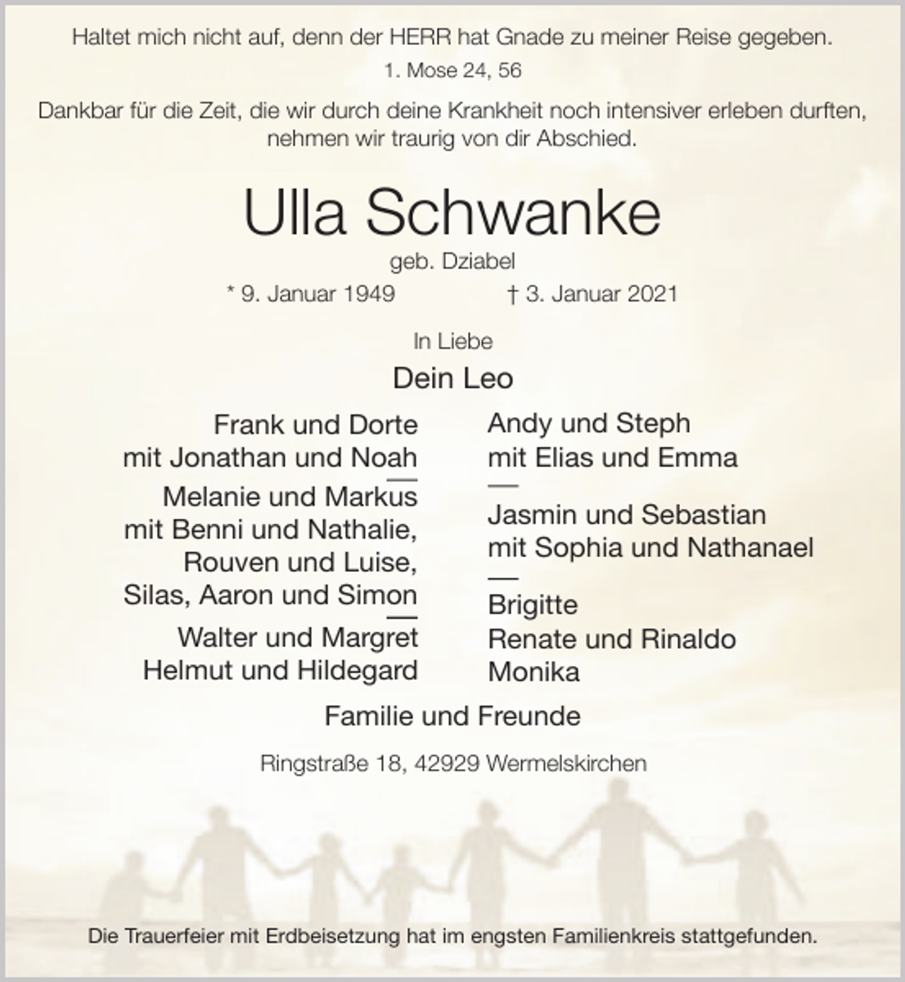 <p>Haltet mich nicht auf, denn der HERR hat Gnade zu meiner Reise gegeben.<br />1. Mose 24, 56</p><p>Dankbar für die Zeit, die wir durch deine Krankheit noch intensiver erleben durften,<br />nehmen wir traurig von dir Abschied.</p><p>Ulla Schwanke</p><p>geb. Dziabel<br />* 9. Januar 1949<br />† 3. Januar 2021<br />In Liebe</p><p>Dein Leo<br />Frank und Dorte<br />mit Jonathan und Noah<br />Melanie und Markus<br />mit Benni und Nathalie,<br />Rouven und Luise,<br />Silas, Aaron und Simon<br />Walter und Margret<br />Helmut und Hildegard</p><p>Andy und Steph<br />mit Elias und Emma<br />Jasmin und Sebastian<br />mit Sophia und Nathanael<br />Brigitte<br />Renate und Rinaldo<br />Monika</p><p>Familie und Freunde<br />Ringstraße 18, 42929 Wermelskirchen</p><p>Die Trauerfeier mit Erdbeisetzung hat im engsten Familienkreis stattgefunden.</p>