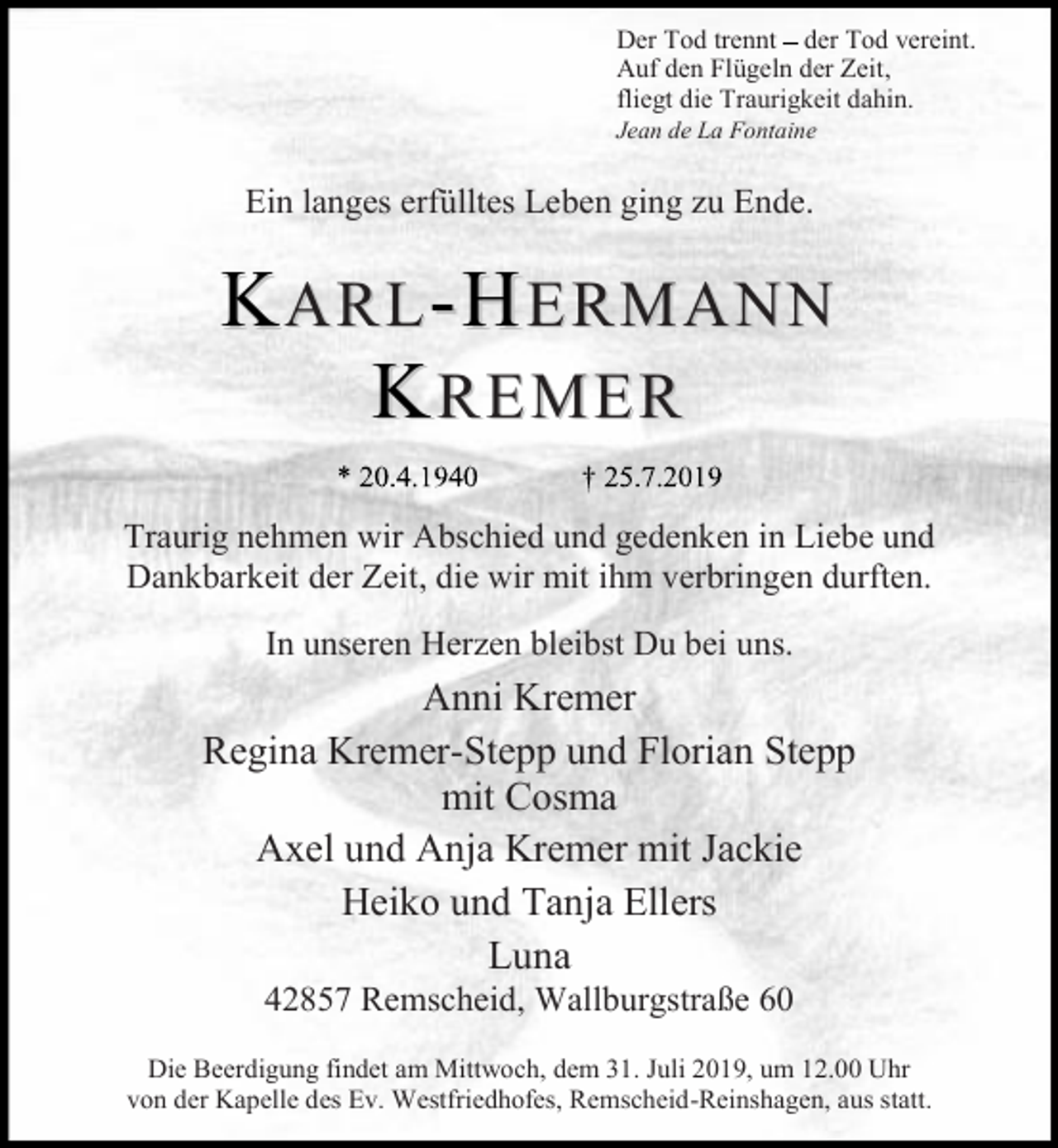 <p>Der Tod trennt der Tod vereint.<br />Auf den Flügeln der Zeit,<br />fliegt die Traurigkeit dahin.<br />Jean de La Fontaine</p><p>Ein langes erfülltes Leben ging zu Ende.</p><p>KARL-HERMANN<br />KREMER<br />Traurig nehmen wir Abschied und gedenken in Liebe und<br />Dankbarkeit der Zeit, die wir mit ihm verbringen durften.<br />In unseren Herzen bleibst Du bei uns.</p><p>Anni Kremer<br />Regina Kremer-Stepp und Florian Stepp<br />mit Cosma<br />Axel und Anja Kremer mit Jackie<br />Heiko und Tanja Ellers<br />Luna<br />42857 Remscheid, Wallburgstraße 60</p><p>Die Beerdigung findet am Mittwoch, dem 31. Juli 2019, um 12.00 Uhr<br />von der Kapelle des Ev. Westfriedhofes, Remscheid-Reinshagen, aus statt.</p>