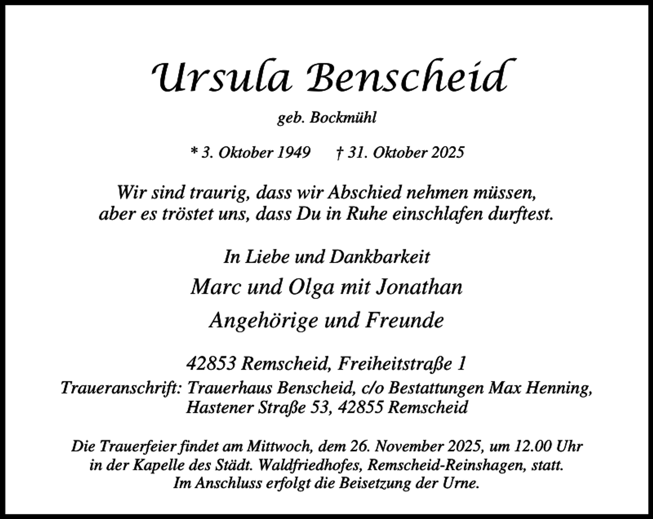 <p>Ursula Benscheid<br />geb. Bockmühl<br />* 3. Oktober 1949</p><p>† 31. Oktober 2025</p><p>Wir sind traurig, dass wir Abschied nehmen müssen,<br />aber es tröstet uns, dass Du in Ruhe einschlafen durftest.<br />In Liebe und Dankbarkeit</p><p>Marc und Olga mit Jonathan<br />Angehörige und Freunde<br />42853 Remscheid, Freiheitstraße 1</p><p>Traueranschrift: Trauerhaus Benscheid, c/o Bestattungen Max Henning,<br />Hastener Straße 53, 42855 Remscheid<br />Die Trauerfeier findet am Mittwoch, dem 26. November 2025, um 12.00 Uhr<br />in der Kapelle des Städt. Waldfriedhofes, Remscheid-Reinshagen, statt.<br />Im Anschluss erfolgt die Beisetzung der Urne.</p>
