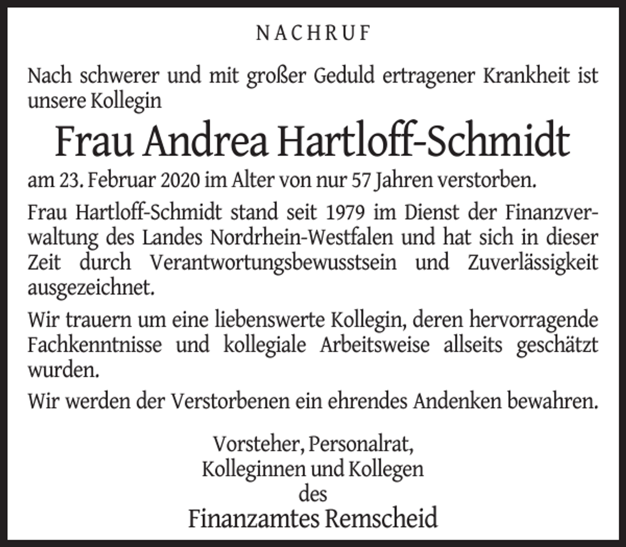 <p>NACHRUF<br />Nach schwerer und mit großer Geduld ertragener Krankheit ist<br />unsere Kollegin</p><p>Frau Andrea Hartloff-Schmidt</p><p>am 23. Februar 2020 im Alter von nur 57 Jahren verstorben.<br />Frau Hartloff-Schmidt stand seit 1979 im Dienst der Finanzverwaltung des Landes Nordrhein-Westfalen und hat sich in dieser<br />Zeit durch Verantwortungsbewusstsein und Zuverlässigkeit<br />ausgezeichnet.<br />Wir trauern um eine liebenswerte Kollegin, deren hervorragende<br />Fachkenntnisse und kollegiale Arbeitsweise allseits geschätzt<br />wurden.<br />Wir werden der Verstorbenen ein ehrendes Andenken bewahren.<br />Vorsteher, Personalrat,<br />Kolleginnen und Kollegen<br />des</p><p>Finanzamtes Remscheid</p>