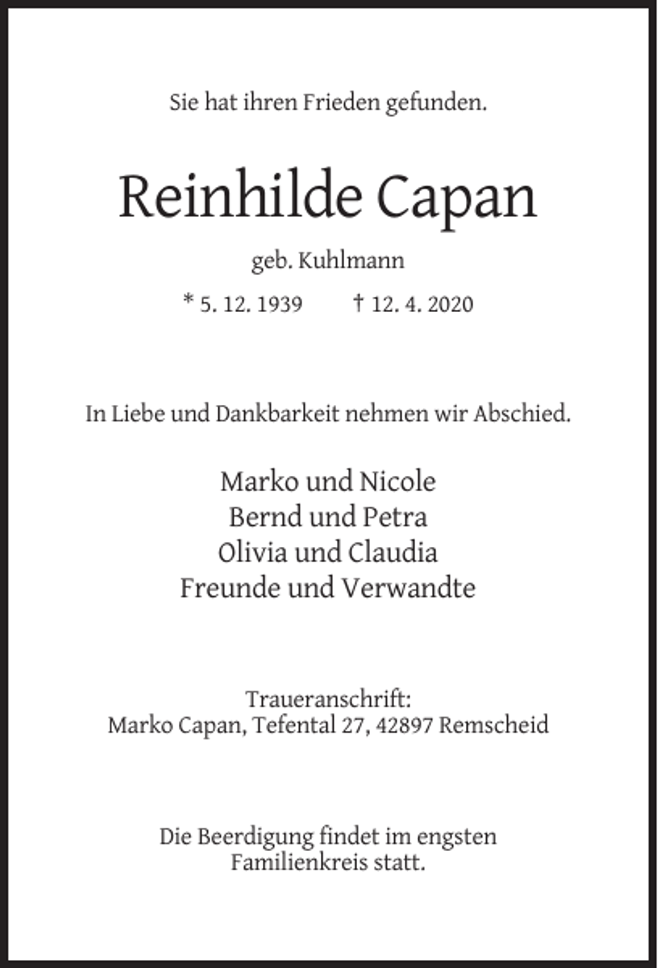<p>Sie hat ihren Frieden gefunden.</p><p>Reinhilde Capan<br />geb. Kuhlmann<br />* 5. 12. 1939</p><p>† 12. 4. 2020</p><p>In Liebe und Dankbarkeit nehmen wir Abschied.</p><p>Marko und Nicole<br />Bernd und Petra<br />Olivia und Claudia<br />Freunde und Verwandte</p><p>Traueranschrift:<br />Marko Capan, Tefental 27, 42897 Remscheid</p><p>Die Beerdigung findet im engsten<br />Familienkreis statt.</p>