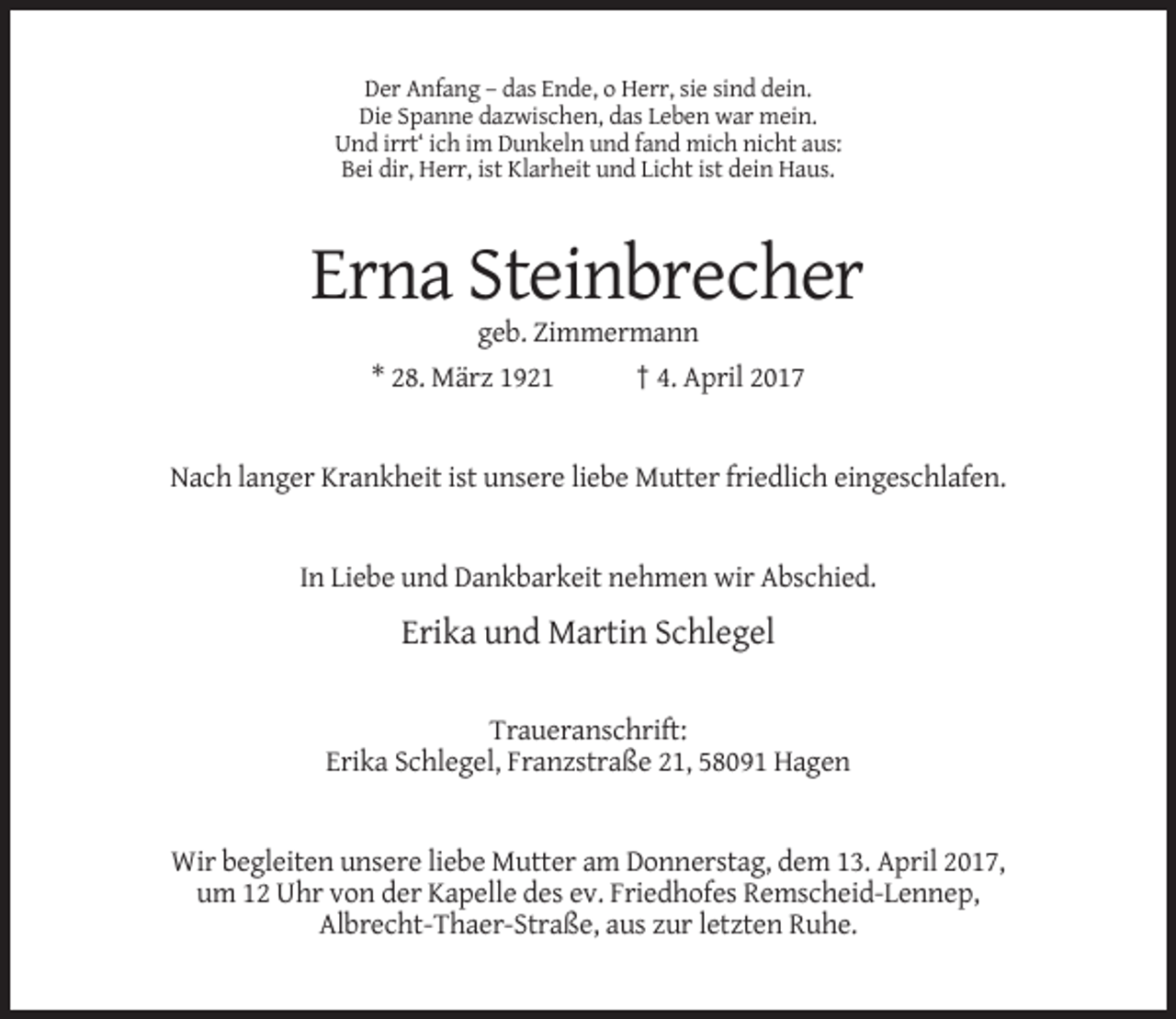 <p>Der Anfang – das Ende, o Herr, sie sind dein.<br />Die Spanne dazwischen, das Leben war mein.<br />Und irrt‘ ich im Dunkeln und fand mich nicht aus:<br />Bei dir, Herr, ist Klarheit und Licht ist dein Haus.</p><p>Erna Steinbrecher<br />geb. Zimmermann<br />* 28. März 1921</p><p>† 4. April 2017</p><p>Nach langer Krankheit ist unsere liebe Mutter friedlich eingeschlafen.</p><p>In Liebe und Dankbarkeit nehmen wir Abschied.</p><p>Erika und Martin Schlegel<br />Traueranschrift:<br />Erika Schlegel, Franzstraße 21, 58091 Hagen</p><p>Wir begleiten unsere liebe Mutter am Donnerstag, dem 13. April 2017,<br />um 12 Uhr von der Kapelle des ev. Friedhofes Remscheid-Lennep,<br />Albrecht-Thaer-Straße, aus zur letzten Ruhe.</p>