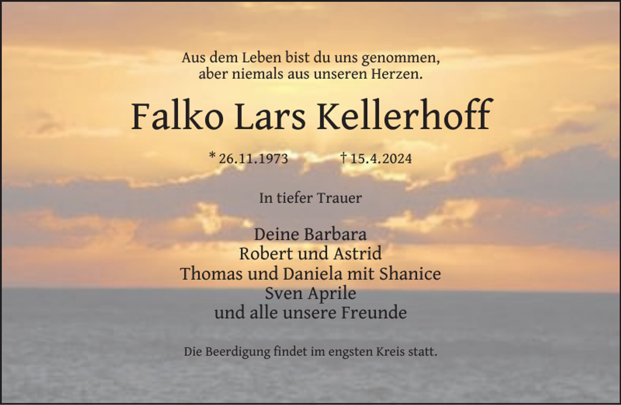 <p>Aus dem Leben bist du uns genommen,<br />aber niemals aus unseren Herzen.</p><p>Falko Lars Kellerhoff<br />* 26.11.1973</p><p>† 15.4.2024</p><p>In tiefer Trauer</p><p>Deine Barbara<br />Robert und Astrid<br />Thomas und Daniela mit Shanice<br />Sven Aprile<br />und alle unsere Freunde<br />Die Beerdigung ﬁndet im engsten Kreis statt.</p>