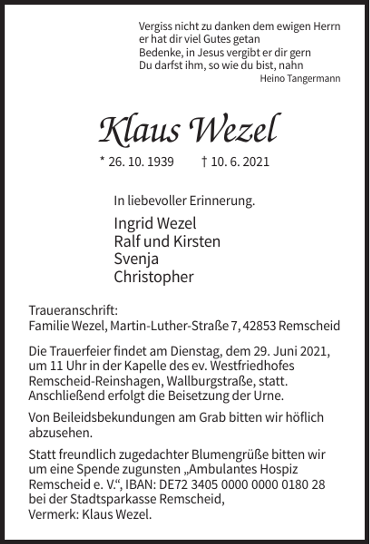 <p>Vergiss nicht zu danken dem ewigen Herrn<br />er hat dir viel Gutes getan<br />Bedenke, in Jesus vergibt er dir gern<br />Du darfst ihm, so wie du bist, nahn<br />Heino Tangermann</p><p>Klaus Wezel<br />* 26. 10. 1939</p><p>† 10. 6. 2021</p><p>In liebevoller Erinnerung.</p><p>Ingrid Wezel<br />Ralf und Kirsten<br />Svenja<br />Christopher<br />Traueranschrift:<br />Familie Wezel, Martin-Luther-Straße 7, 42853 Remscheid<br />Die Trauerfeier findet am Dienstag, dem 29. Juni 2021,<br />um 11 Uhr in der Kapelle des ev. Westfriedhofes<br />Remscheid-Reinshagen, Wallburgstraße, statt.<br />Anschließend erfolgt die Beisetzung der Urne.<br />Von Beileidsbekundungen am Grab bitten wir höflich<br />abzusehen.<br />Statt freundlich zugedachter Blumengrüße bitten wir<br />um eine Spende zugunsten „Ambulantes Hospiz<br />Remscheid e. V.“, IBAN: DE72 3405 0180 28<br />bei der Stadtsparkasse Remscheid,<br />Vermerk: Klaus Wezel.</p>
