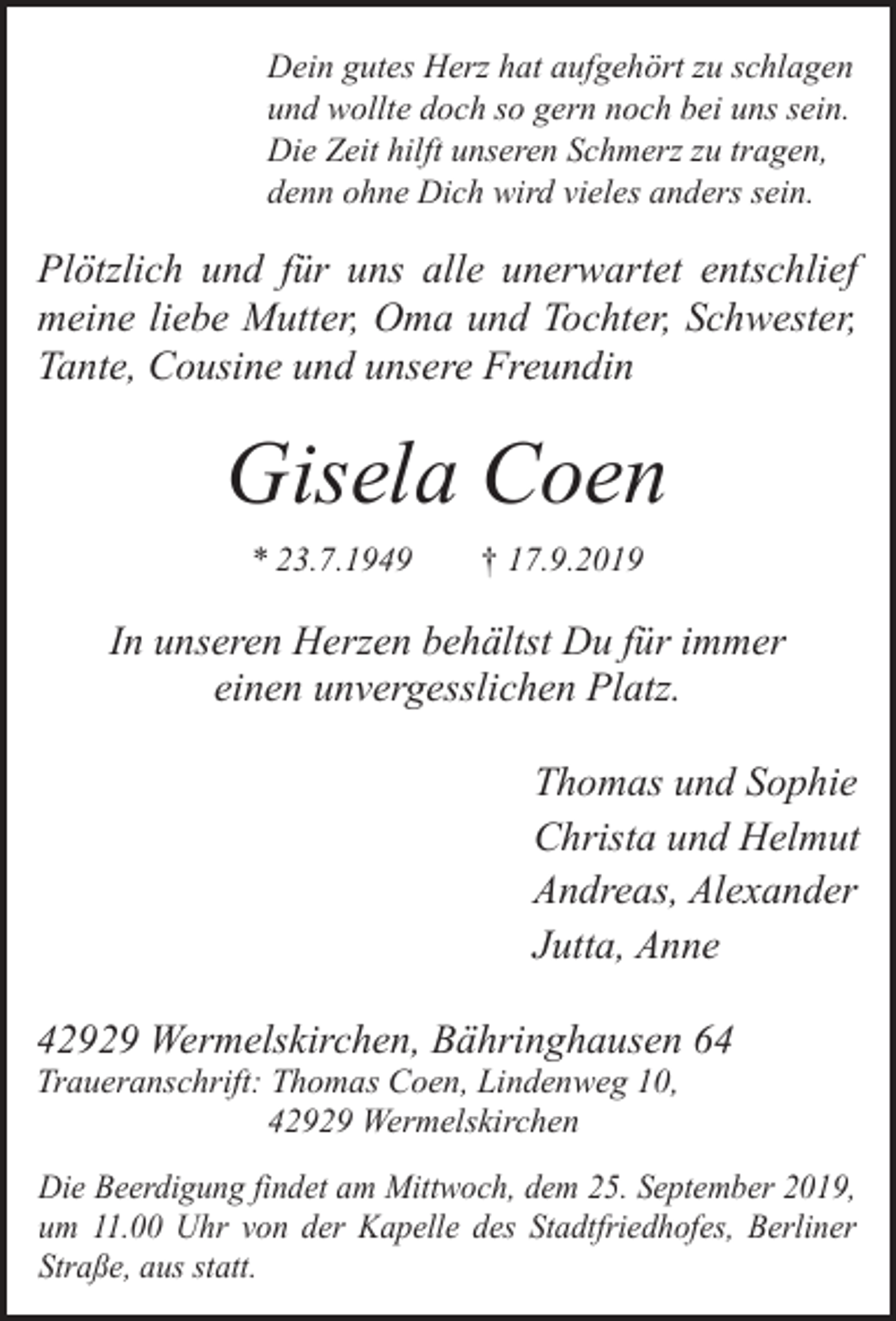 <p>Dein gutes Herz hat aufgehört zu schlagen<br />und wollte doch so gern noch bei uns sein.<br />Die Zeit hilft unseren Schmerz zu tragen,<br />denn ohne Dich wird vieles anders sein.</p><p>Plötzlich und für uns alle unerwartet entschlief<br />meine liebe Mutter, Oma und Tochter, Schwester,<br />Tante, Cousine und unsere Freundin</p><p>Gisela Coen<br />* 23.7.1949</p><p>† 17.9.2019</p><p>In unseren Herzen behältst Du für immer<br />einen unvergesslichen Platz.<br />Thomas und Sophie<br />Christa und Helmut<br />Andreas, Alexander<br />Jutta, Anne<br />42929 Wermelskirchen, Bähringhausen 64<br />Traueranschrift: Thomas Coen, Lindenweg 10,<br />42929 Wermelskirchen</p><p>Die Beerdigung findet am Mittwoch, dem 25. September 2019,<br />um 11.00 Uhr von der Kapelle des Stadtfriedhofes, Berliner<br />Straße, aus statt.</p>