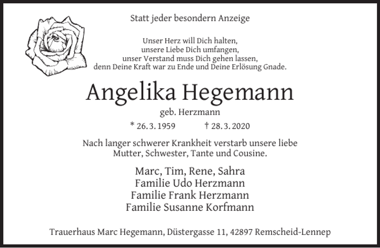 <p>Statt jeder besondern Anzeige<br />Unser Herz will Dich halten,<br />unsere Liebe Dich umfangen,<br />unser Verstand muss Dich gehen lassen,<br />denn Deine Kraft war zu Ende und Deine Erlösung Gnade.</p><p>Angelika Hegemann<br />geb. Herzmann<br />* 26. 3. 1959<br />† 28. 3. 2020</p><p>Nach langer schwerer Krankheit verstarb unsere liebe<br />Mutter, Schwester, Tante und Cousine.</p><p>Marc, Tim, Rene, Sahra<br />Familie Udo Herzmann<br />Familie Frank Herzmann<br />Familie Susanne Korfmann<br />Trauerhaus Marc Hegemann, Düstergasse 11, 42897 Remscheid-Lennep</p>