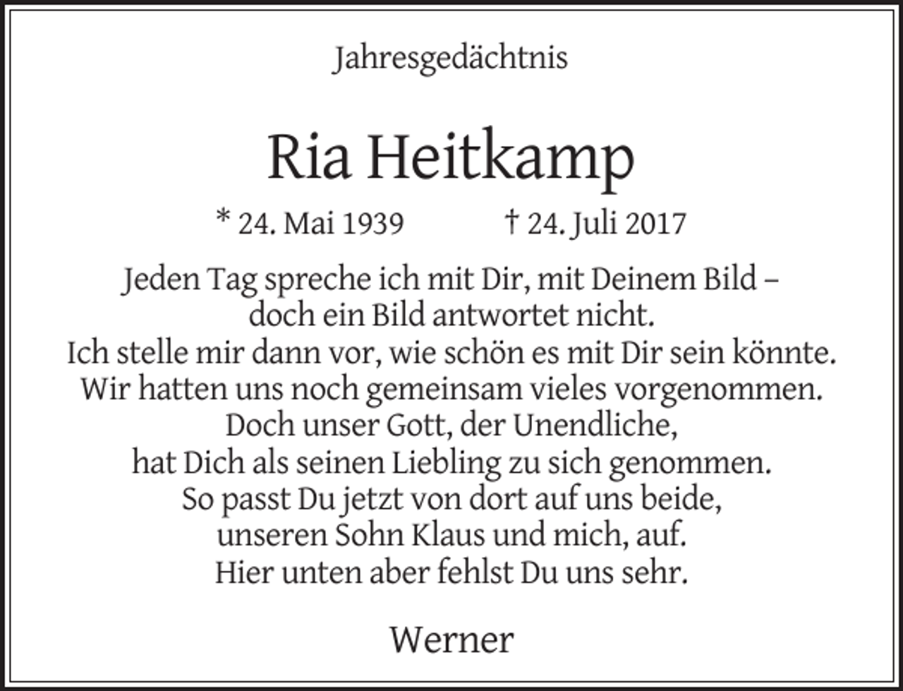 <p>Jahresgedächtnis</p><p>Ria Heitkamp</p><p>* 24. Mai 1939</p><p>† 24. Juli 2017</p><p>Jeden Tag spreche ich mit Dir, mit Deinem Bild –<br />doch ein Bild antwortet nicht.<br />Ich stelle mir dann vor, wie schön es mit Dir sein könnte.<br />Wir hatten uns noch gemeinsam vieles vorgenommen.<br />Doch unser Gott, der Unendliche,<br />hat Dich als seinen Liebling zu sich genommen.<br />So passt Du jetzt von dort auf uns beide,<br />unseren Sohn Klaus und mich, auf.<br />Hier unten aber fehlst Du uns sehr.</p><p>Werner</p>