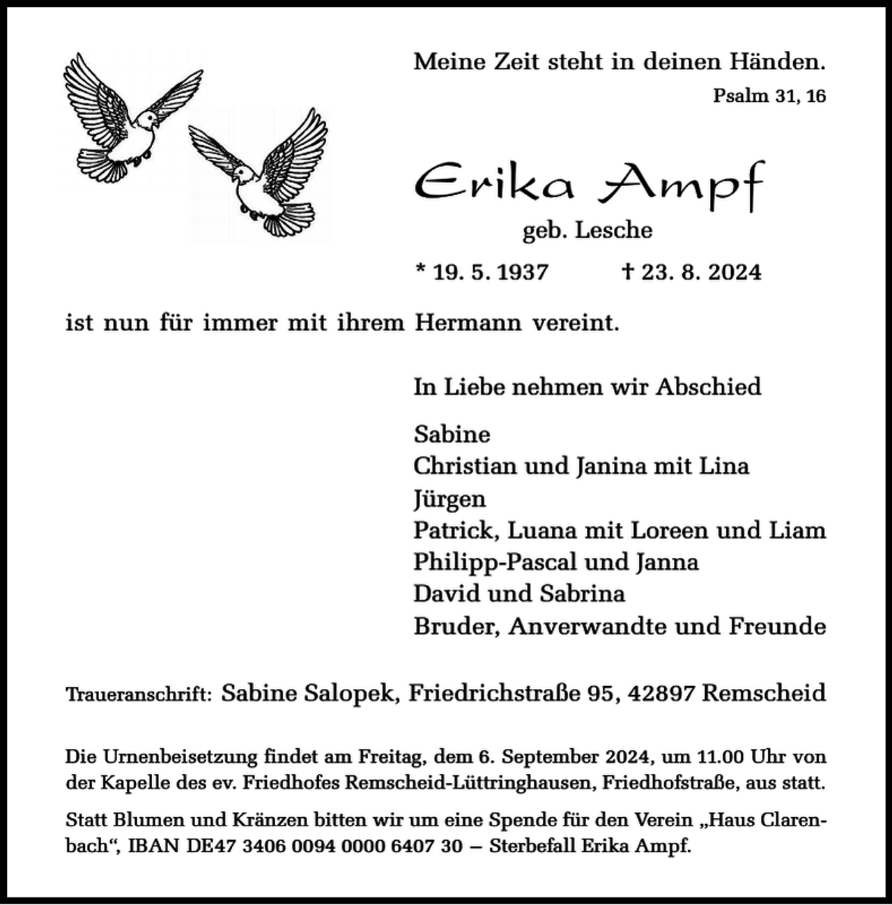 <p>Meine Zeit steht in deinen Händen.<br />Psalm 31, 16</p><p>Erika Ampf<br />geb. Lesche</p><p>* 19. 5. 1937</p><p>† 23. 8. 2024</p><p>ist nun für immer mit ihrem Hermann vereint.<br />In Liebe nehmen wir Abschied<br />Sabine<br />Christian und Janina mit Lina<br />Jürgen<br />Patrick, Luana mit Loreen und Liam<br />Philipp-Pascal und Janna<br />David und Sabrina<br />Bruder, Anverwandte und Freunde<br />Traueranschrift:</p><p>Sabine Salopek, Friedrichstraße 95, 42897 Remscheid</p><p>Die Urnenbeisetzung findet am Freitag, dem 6. September 2024, um 11.00 Uhr von<br />der Kapelle des ev. Friedhofes Remscheid-Lüttringhausen, Friedhofstraße, aus statt.<br />Statt Blumen und Kränzen bitten wir um eine Spende für den Verein „Haus Clarenbach“, IBAN DE47 3406 0094 0000 6407 30 – Sterbefall Erika Ampf.</p>