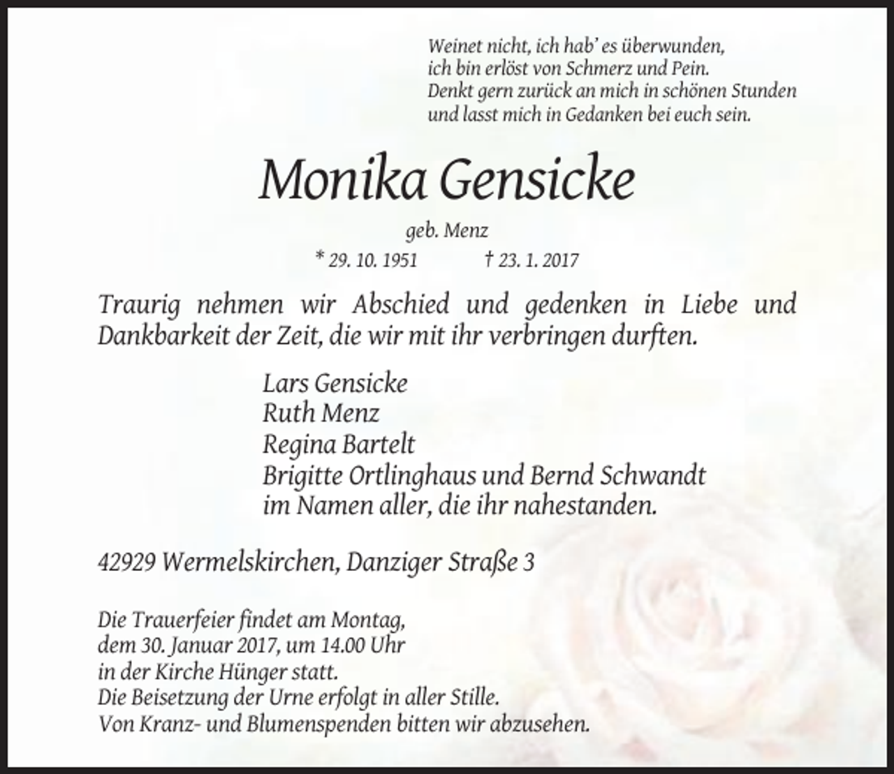 <p>Weinet nicht, ich hab’ es überwunden,<br />ich bin erlöst von Schmerz und Pein.<br />Denkt gern zurück an mich in schönen Stunden<br />und lasst mich in Gedanken bei euch sein.</p><p>Monika Gensicke<br />geb. Menz<br />* 29. 10. 1951<br />† 23. 1. 2017</p><p>Traurig nehmen wir Abschied und gedenken in Liebe und<br />Dankbarkeit der Zeit, die wir mit ihr verbringen durften.<br />Lars Gensicke<br />Ruth Menz<br />Regina Bartelt<br />Brigitte Ortlinghaus und Bernd Schwandt<br />im Namen aller, die ihr nahestanden.<br />42929 Wermelskirchen, Danziger Straße 3<br />Die Trauerfeier findet am Montag,<br />dem 30. Januar 2017, um 14.00 Uhr<br />in der Kirche Hünger statt.<br />Die Beisetzung der Urne erfolgt in aller Stille.<br />Von Kranz- und Blumenspenden bitten wir abzusehen.</p>