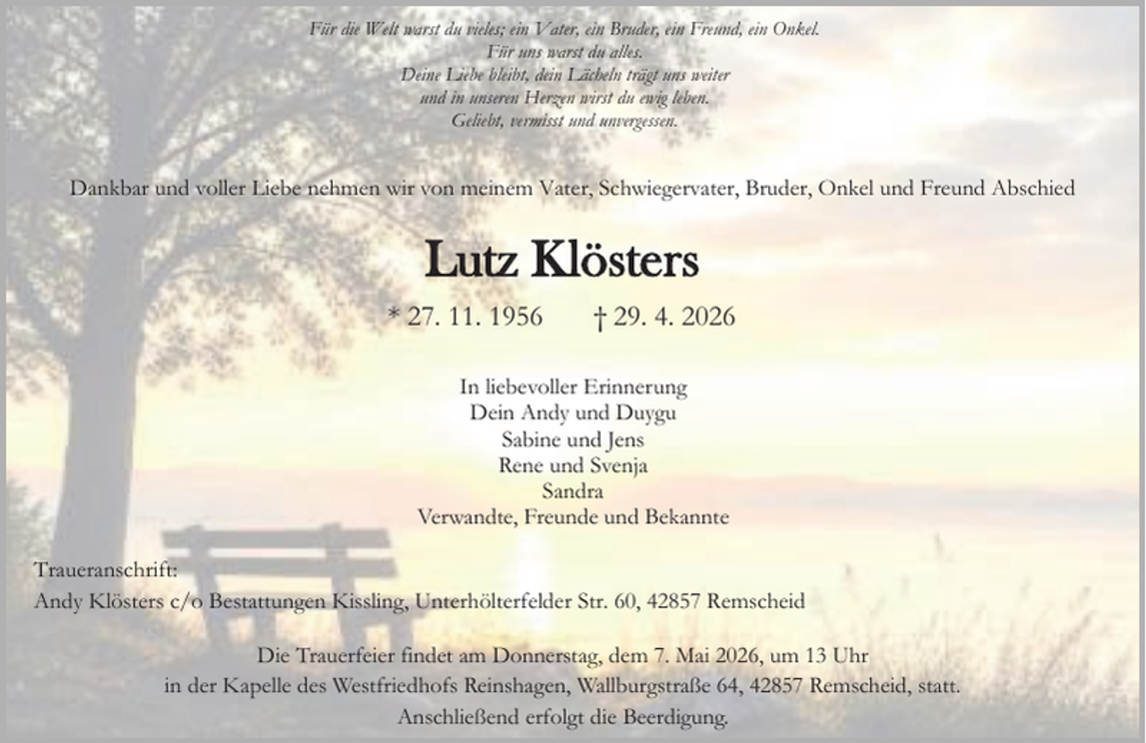 <p>Für die Welt warst du vieles; ein Vater, ein Bruder, ein Freund, ein Onkel.<br />Für uns warst du alles.<br />Deine Liebe bleibt, dein Lächeln trägt uns weiter<br />und in unseren Herzen wirst du ewig leben.<br />Geliebt, vermisst und unvergessen.</p><p>Dankbar und voller Liebe nehmen wir von meinem Vater, Schwiegervater, Bruder, Onkel und Freund Abschied</p><p>Lutz Klösters<br />* 27. 11. 1956</p><p>† 29. 4. 2026</p><p>In liebevoller Erinnerung<br />Dein Andy und Duygu<br />Sabine und Jens<br />Rene und Svenja<br />Sandra<br />Verwandte, Freunde und Bekannte<br />Traueranschrift:<br />Andy Klösters c/o Bestattungen Kissling, Unterhölterfelder Str. 60, 42857 Remscheid<br />Die Trauerfeier findet am Donnerstag, dem 7. Mai 2026, um 13 Uhr<br />in der Kapelle des Westfriedhofs Reinshagen, Wallburgstraße 64, 42857 Remscheid, statt.<br />Anschließend erfolgt die Beerdigung.</p>