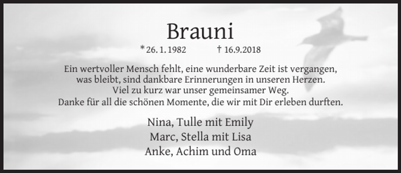 <p>Brauni</p><p>* 26. 1. 1982</p><p>† 16.9.2018</p><p>Ein wertvoller Mensch fehlt, eine wunderbare Zeit ist vergangen,<br />was bleibt, sind dankbare Erinnerungen in unseren Herzen.<br />Viel zu kurz war unser gemeinsamer Weg.<br />Danke für all die schönen Momente, die wir mit Dir erleben durften.</p><p>Nina, Tulle mit Emily<br />Marc, Stella mit Lisa<br />Anke, Achim und Oma</p>