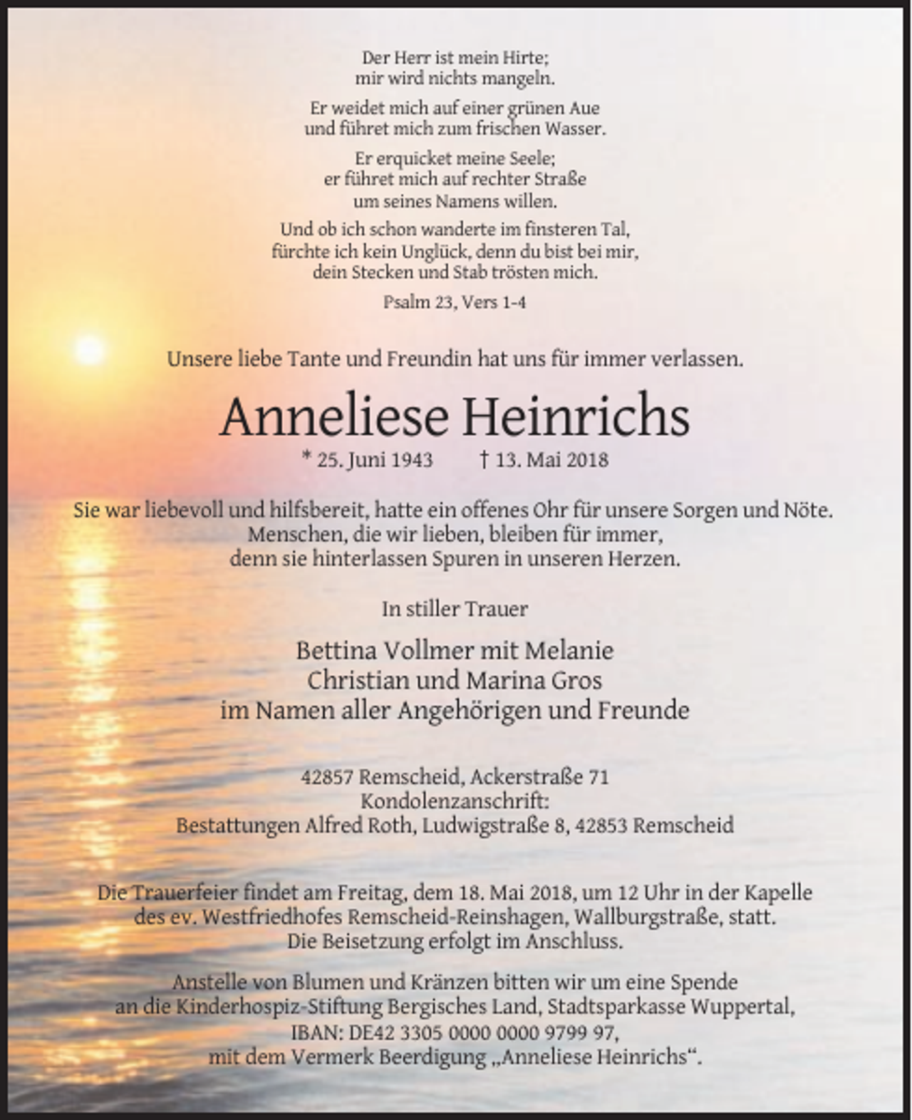 <p>Der Herr ist mein Hirte;<br />mir wird nichts mangeln.<br />Er weidet mich auf einer grünen Aue<br />und führet mich zum frischen Wasser.<br />Er erquicket meine Seele;<br />er führet mich auf rechter Straße<br />um seines Namens willen.<br />Und ob ich schon wanderte im finsteren Tal,<br />fürchte ich kein Unglück, denn du bist bei mir,<br />dein Stecken und Stab trösten mich.<br />Psalm 23, Vers 1-4</p><p>Unsere liebe Tante und Freundin hat uns für immer verlassen.</p><p>Anneliese Heinrichs<br />* 25. Juni 1943</p><p>† 13. Mai 2018</p><p>Sie war liebevoll und hilfsbereit, hatte ein offenes Ohr für unsere Sorgen und Nöte.<br />Menschen, die wir lieben, bleiben für immer,<br />denn sie hinterlassen Spuren in unseren Herzen.<br />In stiller Trauer</p><p>Bettina Vollmer mit Melanie<br />Christian und Marina Gros<br />im Namen aller Angehörigen und Freunde<br />42857 Remscheid, Ackerstraße 71<br />Kondolenzanschrift:<br />Bestattungen Alfred Roth, Ludwigstraße 8, 42853 Remscheid</p><p>Die Trauerfeier findet am Freitag, dem 18. Mai 2018, um 12 Uhr in der Kapelle<br />des ev. Westfriedhofes Remscheid-Reinshagen, Wallburgstraße, statt.<br />Die Beisetzung erfolgt im Anschluss.<br />Anstelle von Blumen und Kränzen bitten wir um eine Spende<br />an die Kinderhospiz-Stiftung Bergisches Land, Stadtsparkasse Wuppertal,<br />IBAN: DE42 3305 9797,<br />mit dem Vermerk Beerdigung „Anneliese Heinrichs“.</p>