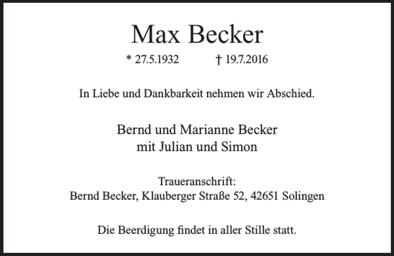 <p>Max Becker</p><p>* 27.5.1932</p><p>† 19.7.2016</p><p>In Liebe und Dankbarkeit nehmen wir Abschied.</p><p>Bernd und Marianne Becker<br />mit Julian und Simon<br />Traueranschrift:<br />Bernd Becker, Klauberger Straße 52, 42651 Solingen<br />Die Beerdigung findet in aller Stille statt.</p>