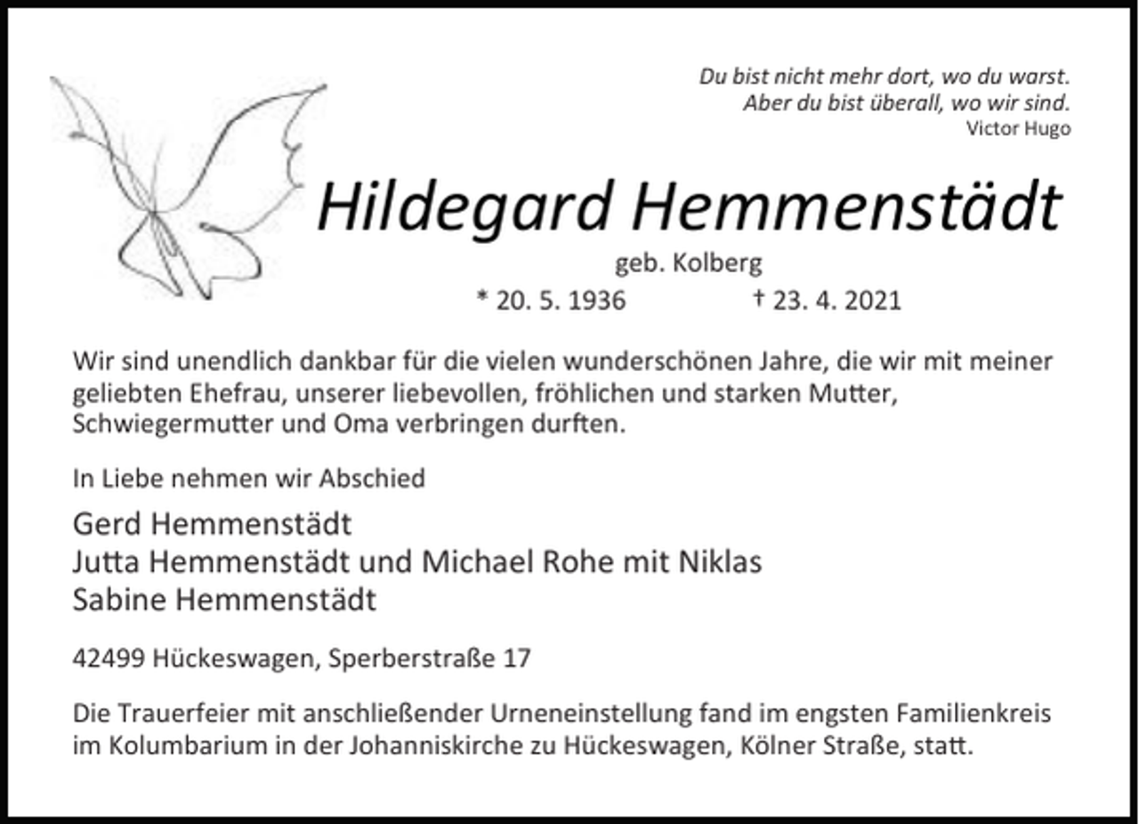 <p>Du bist nicht mehr dort, wo du warst.<br />Aber du bist überall, wo wir sind.</p><p>Victor Hugo</p><p>Hildegard Hemmenstädt<br />geb. Kolberg<br />* 20. 5. 1936<br />† 23. 4. 2021</p><p>Wir sind unendlich dankbar für die vielen wunderschönen Jahre, die wir mit meiner<br />geliebten Ehefrau, unserer liebevollen, fröhlichen und starken Mu er,<br />Schwiegermu er und Oma verbringen dur en.<br />In Liebe nehmen wir Abschied</p><p>Gerd Hemmenstädt<br />Ju a Hemmenstädt und Michael Rohe mit Niklas<br />Sabine Hemmenstädt<br />42499 Hückeswagen, Sperberstraße 17<br />Die Trauerfeier mit anschließender Urneneinstellung fand im engsten Familienkreis<br />im Kolumbarium in der Johanniskirche zu Hückeswagen, Kölner Straße, sta .</p>