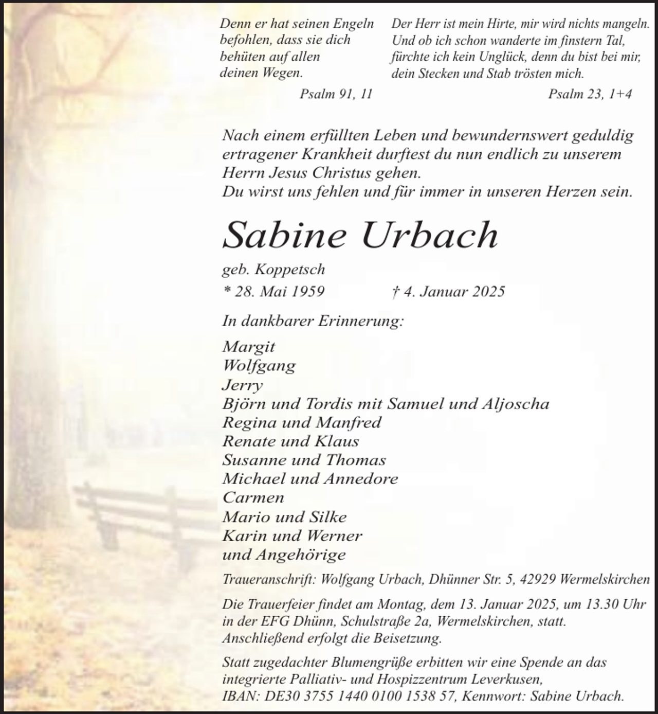 <p>Denn er hat seinen Engeln<br />befohlen, dass sie dich<br />behüten auf allen<br />deinen Wegen.<br />Psalm 91, 11</p><p>Der Herr ist mein Hirte, mir wird nichts mangeln.<br />Und ob ich schon wanderte im finstern Tal,<br />fürchte ich kein Unglück, denn du bist bei mir,<br />dein Stecken und Stab trösten mich.<br />Psalm 23, 1+4</p><p>Nach einem erfüllten Leben und bewundernswert geduldig<br />ertragener Krankheit durftest du nun endlich zu unserem<br />Herrn Jesus Christus gehen.<br />Du wirst uns fehlen und für immer in unseren Herzen sein.</p><p>Sabine Urbach</p><p>geb. Koppetsch<br />* 28. Mai 1959</p><p>† 4. Januar 2025</p><p>In dankbarer Erinnerung:<br />Margit<br />Wolfgang<br />Jerry<br />Björn und Tordis mit Samuel und Aljoscha<br />Regina und Manfred<br />Renate und Klaus<br />Susanne und Thomas<br />Michael und Annedore<br />Carmen<br />Mario und Silke<br />Karin und Werner<br />und Angehörige<br />Traueranschrift: Wolfgang Urbach, Dhünner Str. 5, 42929 Wermelskirchen<br />Die Trauerfeier findet am Montag, dem 13. Januar 2025, um 13.30 Uhr<br />in der EFG Dhünn, Schulstraße 2a, Wermelskirchen, statt.<br />Anschließend erfolgt die Beisetzung.<br />Statt zugedachter Blumengrüße erbitten wir eine Spende an das<br />integrierte Palliativ- und Hospizzentrum Leverkusen,<br />IBAN: DE30 3755 144100 1538 57, Kennwort: Sabine Urbach.</p>