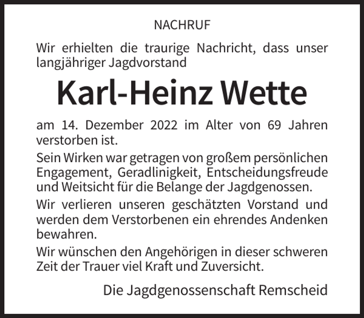 <p>NACHRUF<br />Wir erhielten die traurige Nachricht, dass unser<br />langjähriger Jagdvorstand</p><p>Karl-Heinz Wette<br />am 14. Dezember 2022 im Alter von 69 Jahren<br />verstorben ist.<br />Sein Wirken war getragen von großem persönlichen<br />Engagement, Geradlinigkeit, Entscheidungsfreude<br />und Weitsicht für die Belange der Jagdgenossen.<br />Wir verlieren unseren geschätzten Vorstand und<br />werden dem Verstorbenen ein ehrendes Andenken<br />bewahren.<br />Wir wünschen den Angehörigen in dieser schweren<br />Zeit der Trauer viel Kraft und Zuversicht.</p><p>Die Jagdgenossenschaft Remscheid</p>