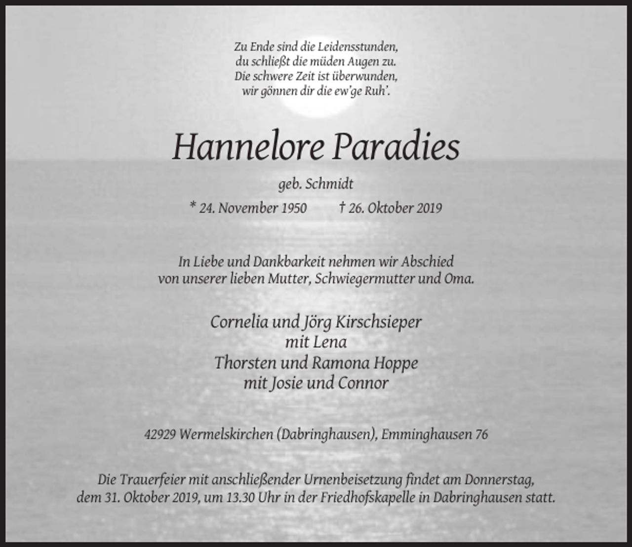 <p>Zu Ende sind die Leidensstunden,<br />du schließt die müden Augen zu.<br />Die schwere Zeit ist überwunden,<br />wir gönnen dir die ew’ge Ruh’.</p><p>Hannelore Paradies<br />geb. Schmidt<br />* 24. November 1950</p><p>† 26. Oktober 2019</p><p>In Liebe und Dankbarkeit nehmen wir Abschied<br />von unserer lieben Mutter, Schwiegermutter und Oma.</p><p>Cornelia und Jörg Kirschsieper<br />mit Lena<br />Thorsten und Ramona Hoppe<br />mit Josie und Connor<br />42929 Wermelskirchen (Dabringhausen), Emminghausen 76</p><p>Die Trauerfeier mit anschließender Urnenbeisetzung findet am Donnerstag,<br />dem 31. Oktober 2019, um 13.30 Uhr in der Friedhofskapelle in Dabringhausen statt.</p>