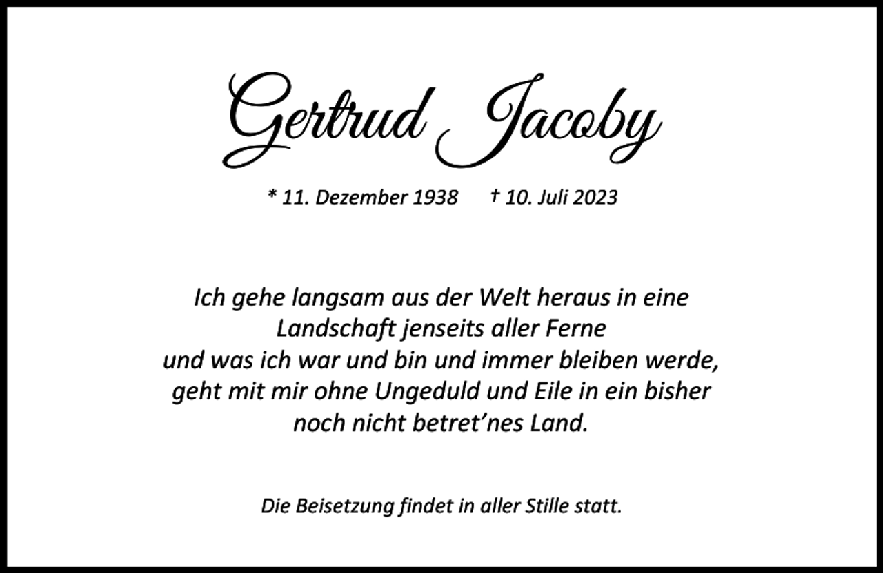 <p>Gertrud Jacoby<br />* 11. Dezember 1938</p><p>† 10. Juli 2023</p><p>Ich gehe langsam aus der Welt heraus in eine<br />Landschaft jenseits aller Ferne<br />und was ich war und bin und immer bleiben werde,<br />geht mit mir ohne Ungeduld und Eile in ein bisher<br />noch nicht betret’nes Land.<br />Die Beisetzung findet in aller Stille statt.</p>