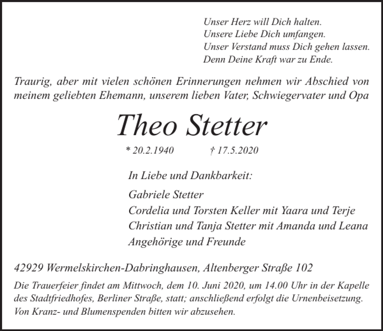 <p>Unser Herz will Dich halten.<br />Unsere Liebe Dich umfangen.<br />Unser Verstand muss Dich gehen lassen.<br />Denn Deine Kraft war zu Ende.</p><p>Traurig, aber mit vielen schönen Erinnerungen nehmen wir Abschied von<br />meinem geliebten Ehemann, unserem lieben Vater, Schwiegervater und Opa</p><p>Theo Stetter<br />* 20.2.1940</p><p>† 17.5.2020</p><p>In Liebe und Dankbarkeit:<br />Gabriele Stetter<br />Cordelia und Torsten Keller mit Yaara und Terje<br />Christian und Tanja Stetter mit Amanda und Leana<br />Angehörige und Freunde<br />42929 Wermelskirchen-Dabringhausen, Altenberger Straße 102<br />Die Trauerfeier findet am Mittwoch, dem 10. Juni 2020, um 14.00 Uhr in der Kapelle<br />des Stadtfriedhofes, Berliner Straße, statt; anschließend erfolgt die Urnenbeisetzung.<br />Von Kranz- und Blumenspenden bitten wir abzusehen.</p>