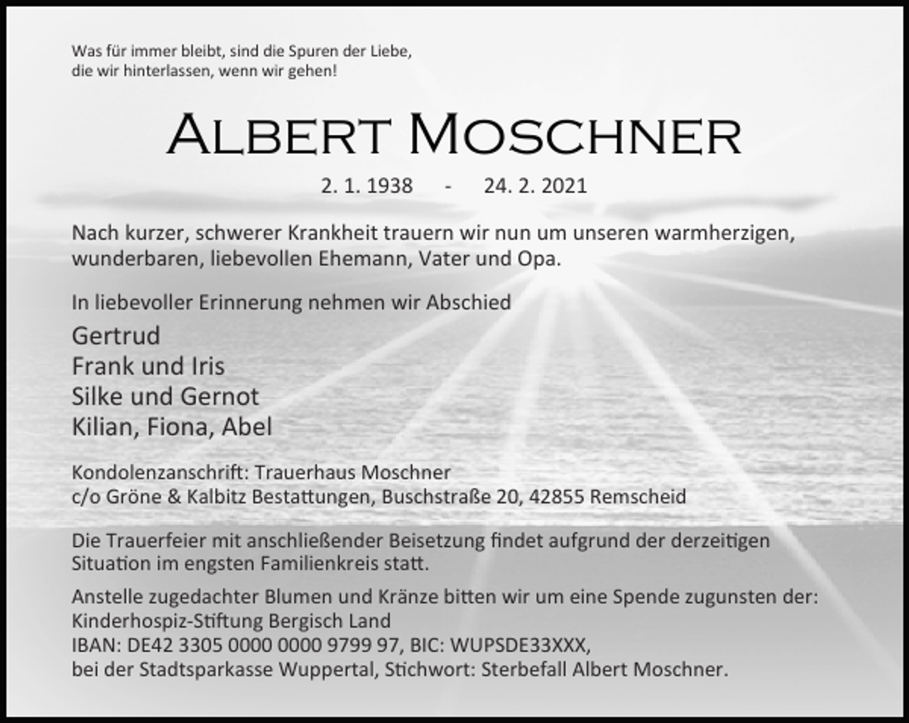 <p>Was für immer bleibt, sind die Spuren der Liebe,<br />die wir hinterlassen, wenn wir gehen!</p><p>Albert Moschner<br />2. 1. 1938</p><p>-</p><p>24. 2. 2021</p><p>Nach kurzer, schwerer Krankheit trauern wir nun um unseren warmherzigen,<br />wunderbaren, liebevollen Ehemann, Vater und Opa.<br />In liebevoller Erinnerung nehmen wir Abschied</p><p>Gertrud<br />Frank und Iris<br />Silke und Gernot<br />Kilian, Fiona, Abel</p><p>Kondolenzanschri : Trauerhaus Moschner<br />c/o Gröne &amp; Kalbitz Besta ungen, Buschstraße 20, 42855 Remscheid<br />Die Trauerfeier mit anschließender Beisetzung ﬁndet aufgrund der derzei gen<br />Situa on im engsten Familienkreis sta .<br />Anstelle zugedachter Blumen und Kränze bi en wir um eine Spende zugunsten der:<br />Kinderhospiz-S ung Bergisch Land<br />IBAN: DE42 3305 9797, BIC: WUPSDE33XXX,<br />bei der Stadtsparkasse Wuppertal, S chwort: Sterbefall Albert Moschner.</p>