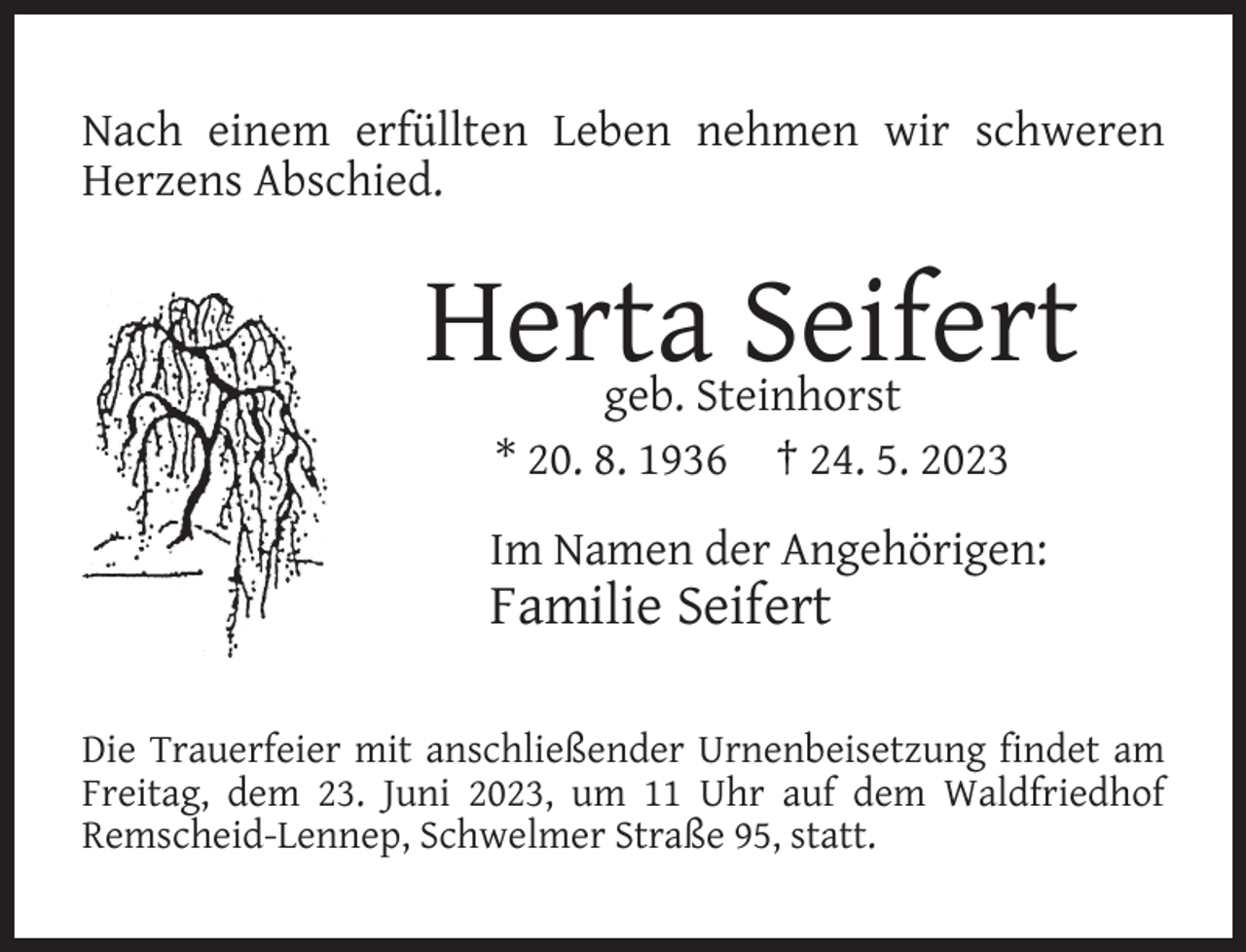 <p>Nach einem erfüllten Leben nehmen wir schweren<br />Herzens Abschied.</p><p>Herta Seifert<br />geb. Steinhorst<br />* 20. 8. 1936 † 24. 5. 2023</p><p>Im Namen der Angehörigen:</p><p>Familie Seifert</p><p>Die Trauerfeier mit anschließender Urnenbeisetzung ﬁndet am<br />Freitag, dem 23. Juni 2023, um 11 Uhr auf dem Waldfriedhof<br />Remscheid-Lennep, Schwelmer Straße 95, statt.</p>