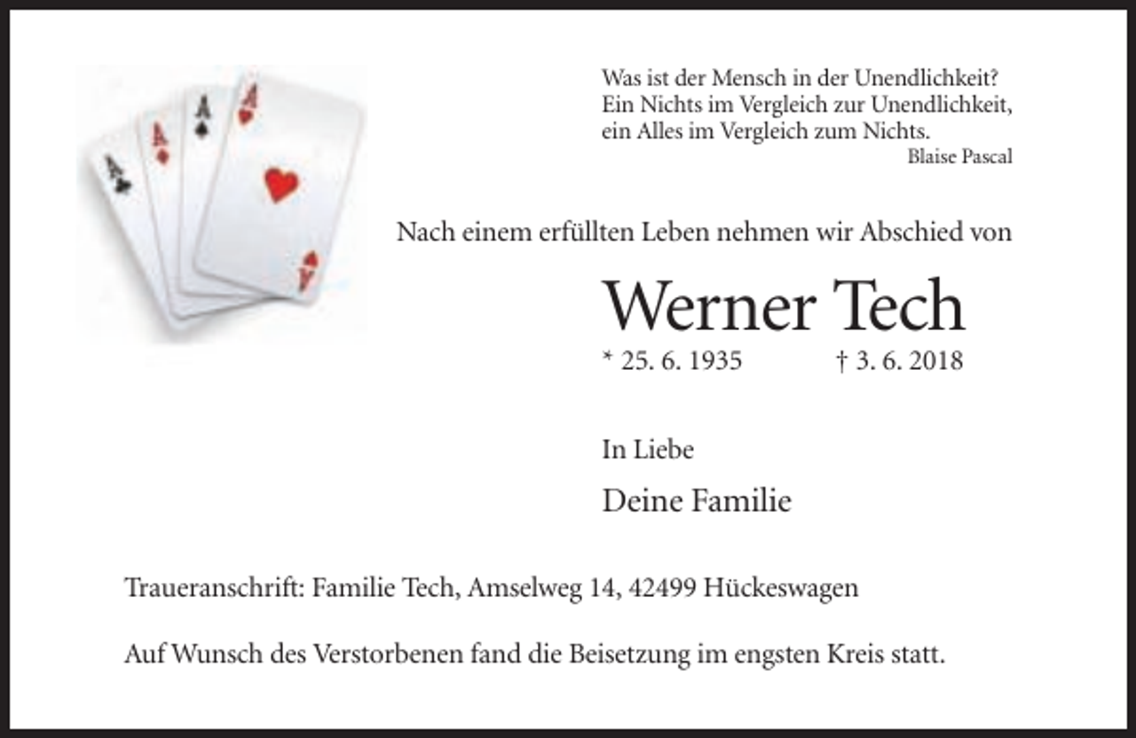 <p>Was ist der Mensch in der Unendlichkeit?<br />Ein Nichts im Vergleich zur Unendlichkeit,<br />ein Alles im Vergleich zum Nichts.<br />Blaise Pascal</p><p>Nach einem erfüllten Leben nehmen wir Abschied von</p><p>Werner Tech<br />* 25. 6. 1935</p><p>† 3. 6. 2018</p><p>In Liebe</p><p>Deine Familie<br />Traueranschrift: Familie Tech, Amselweg 14, 42499 Hückeswagen<br />Auf Wunsch des Verstorbenen fand die Beisetzung im engsten Kreis statt.</p>
