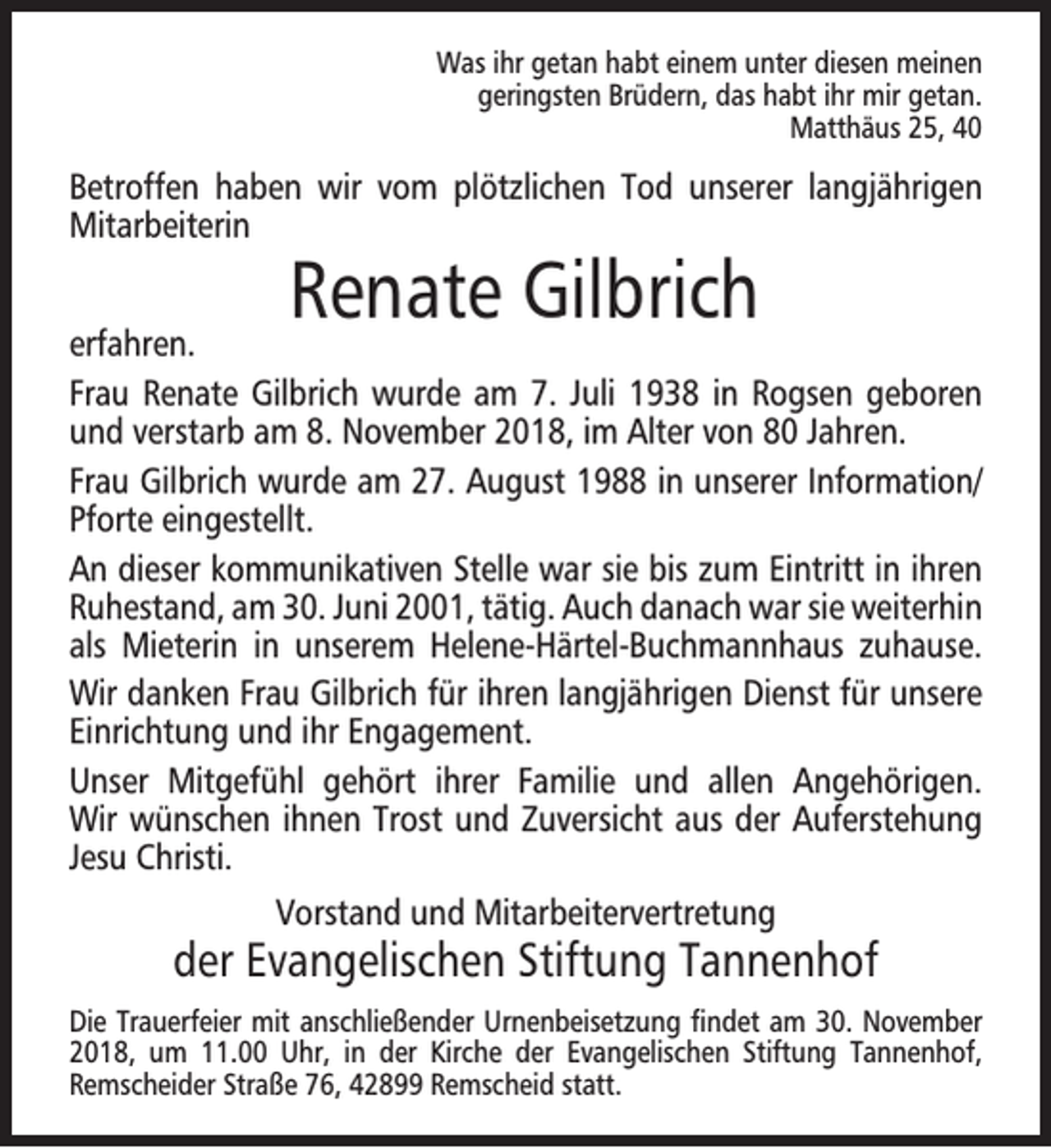 <p>Was ihr getan habt einem unter diesen meinen<br />geringsten Brüdern, das habt ihr mir getan.<br />Matthäus 25, 40</p><p>Betroffen haben wir vom plötzlichen Tod unserer langjährigen<br />Mitarbeiterin</p><p>Renate Gilbrich</p><p>erfahren.<br />Frau Renate Gilbrich wurde am 7. Juli 1938 in Rogsen geboren<br />und verstarb am 8. November 2018, im Alter von 80 Jahren.<br />Frau Gilbrich wurde am 27. August 1988 in unserer Information/<br />Pforte eingestellt.<br />An dieser kommunikativen Stelle war sie bis zum Eintritt in ihren<br />Ruhestand, am 30. Juni 2001, tätig. Auch danach war sie weiterhin<br />als Mieterin in unserem Helene-Härtel-Buchmannhaus zuhause.<br />Wir danken Frau Gilbrich für ihren langjährigen Dienst für unsere<br />Einrichtung und ihr Engagement.<br />Unser Mitgefühl gehört ihrer Familie und allen Angehörigen.<br />Wir wünschen ihnen Trost und Zuversicht aus der Auferstehung<br />Jesu Christi.<br />Vorstand und Mitarbeitervertretung</p><p>der Evangelischen Stiftung Tannenhof<br />Die Trauerfeier mit anschließender Urnenbeisetzung ﬁndet am 30. November<br />2018, um 11.00 Uhr, in der Kirche der Evangelischen Stiftung Tannenhof,<br />Remscheider Straße 76, 42899 Remscheid statt.</p>