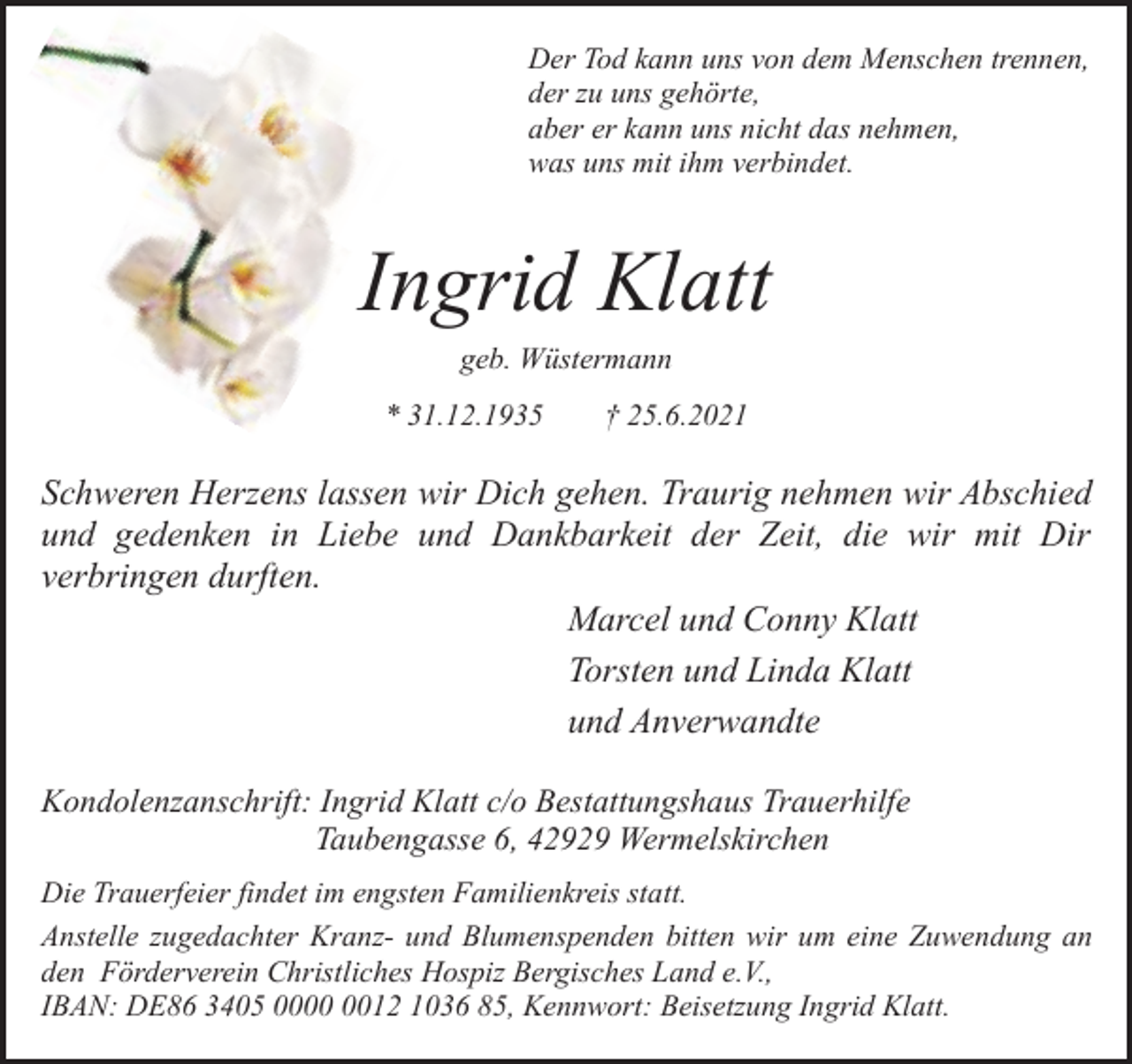 <p>Der Tod kann uns von dem Menschen trennen,<br />der zu uns gehörte,<br />aber er kann uns nicht das nehmen,<br />was uns mit ihm verbindet.</p><p>Ingrid Klatt<br />geb. Wüstermann</p><p>* 31.12.1935</p><p>† 25.6.2021</p><p>Schweren Herzens lassen wir Dich gehen. Traurig nehmen wir Abschied<br />und gedenken in Liebe und Dankbarkeit der Zeit, die wir mit Dir<br />verbringen durften.<br />Marcel und Conny Klatt<br />Torsten und Linda Klatt<br />und Anverwandte<br />Kondolenzanschrift: Ingrid Klatt c/o Bestattungshaus Trauerhilfe<br />Taubengasse 6, 42929 Wermelskirchen<br />Die Trauerfeier findet im engsten Familienkreis statt.<br />Anstelle zugedachter Kranz- und Blumenspenden bitten wir um eine Zuwendung an<br />den Förderverein Christliches Hospiz Bergisches Land e.V.,<br />IBAN: DE86 3405 0012 1036 85, Kennwort: Beisetzung Ingrid Klatt.</p>