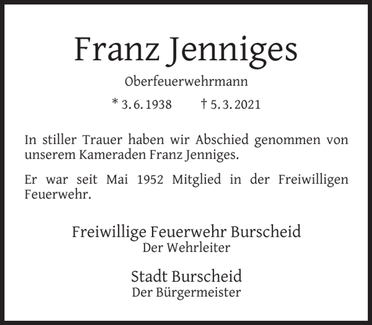 <p>Franz Jenniges<br />Oberfeuerwehrmann</p><p>* 3. 6. 1938</p><p>† 5. 3. 2021</p><p>In stiller Trauer haben wir Abschied genommen von<br />unserem Kameraden Franz Jenniges.<br />Er war seit Mai 1952 Mitglied in der Freiwilligen<br />Feuerwehr.</p><p>Freiwillige Feuerwehr Burscheid<br />Der Wehrleiter</p><p>Stadt Burscheid<br />Der Bürgermeister</p>