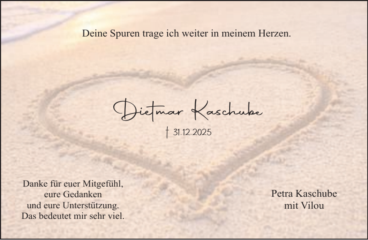 <p>Deine Spuren trage ich weiter in meinem Herzen.</p><p>Dietmar Kaschube<br />† 31.12.2025</p><p>Danke für euer Mitgefühl,<br />eure Gedanken<br />und eure Unterstützung.<br />Das bedeutet mir sehr viel.</p><p>Petra Kaschube<br />mit Vilou</p>