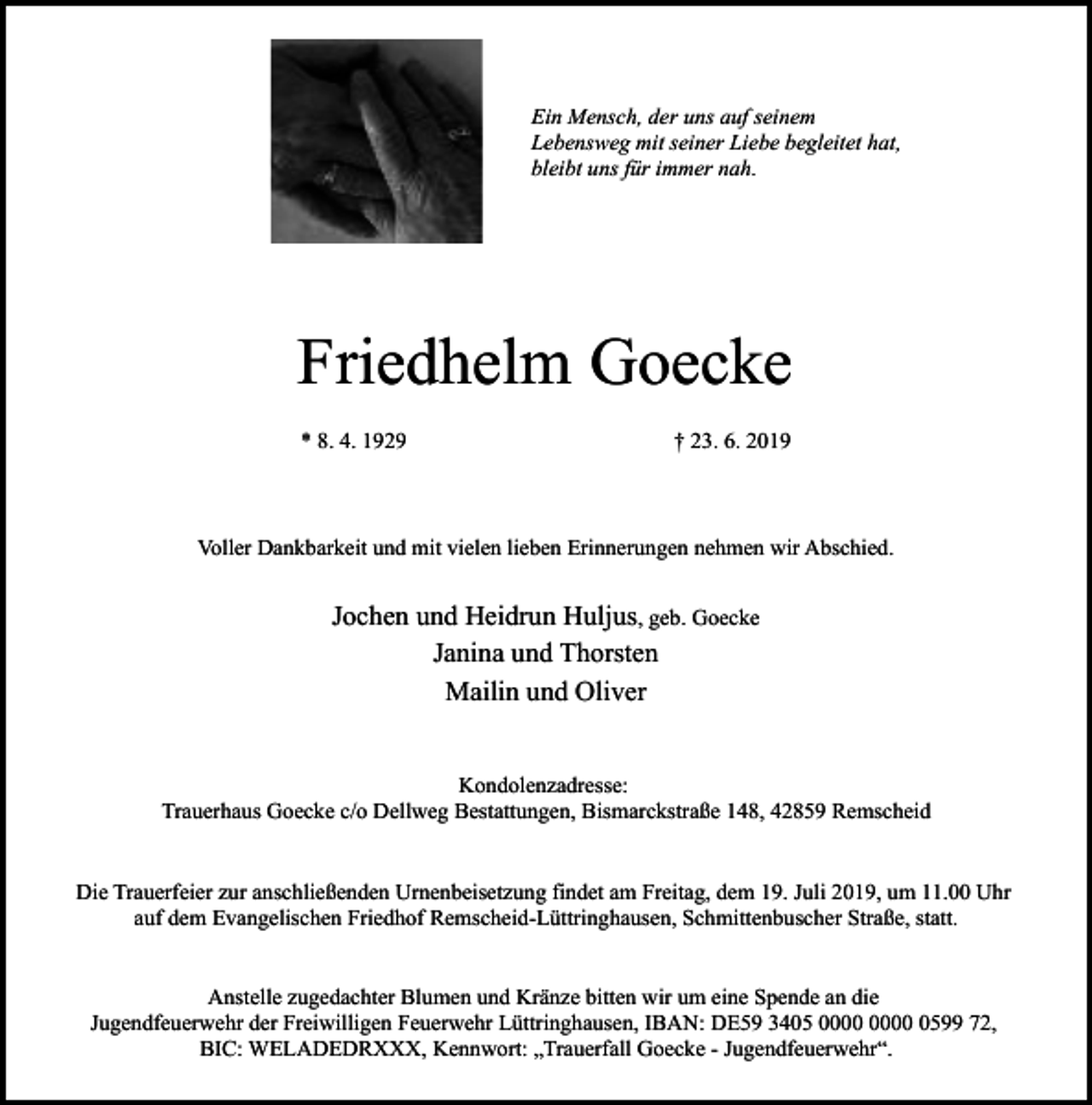 <p>Ein Mensch, der uns auf seinem<br />Lebensweg mit seiner Liebe begleitet hat,<br />bleibt uns für immer nah.</p><p>Friedhelm Goecke<br />* 8. 4. 1929</p><p>† 23. 6. 2019</p><p>Voller Dankbarkeit und mit vielen lieben Erinnerungen nehmen wir Abschied.</p><p>Jochen und Heidrun Huljus, geb. Goecke<br />Janina und Thorsten<br />Mailin und Oliver<br />Kondolenzadresse:<br />Trauerhaus Goecke c/o Dellweg Bestattungen, Bismarckstraße 148, 42859 Remscheid<br />Die Trauerfeier zur anschließenden Urnenbeisetzung findet am Freitag, dem 19. Juli 2019, um 11.00 Uhr<br />auf dem Evangelischen Friedhof Remscheid-Lüttringhausen, Schmittenbuscher Straße, statt.<br />Anstelle zugedachter Blumen und Kränze bitten wir um eine Spende an die<br />Jugendfeuerwehr der Freiwilligen Feuerwehr Lüttringhausen, IBAN: DE59 3405 0599 72,<br />BIC: WELADEDRXXX, Kennwort: „Trauerfall Goecke - Jugendfeuerwehr“.</p>