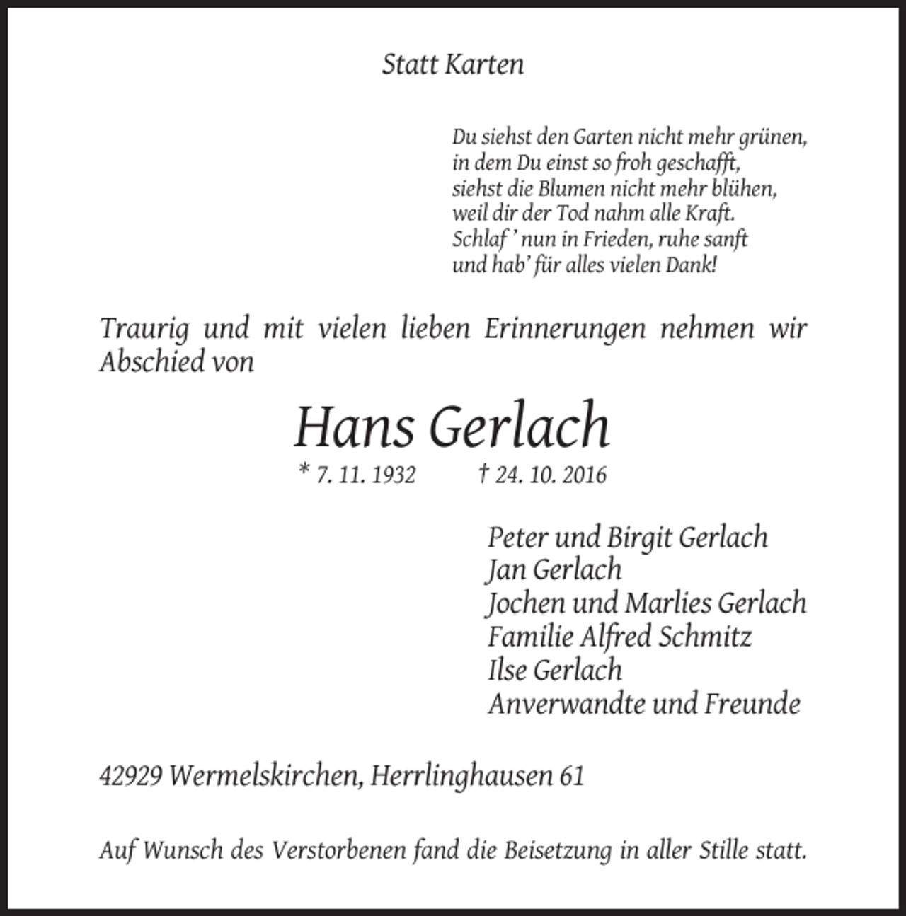 <p>Statt Karten<br />Du siehst den Garten nicht mehr grünen,<br />in dem Du einst so froh geschafft,<br />siehst die Blumen nicht mehr blühen,<br />weil dir der Tod nahm alle Kraft.<br />Schlaf ’ nun in Frieden, ruhe sanft<br />und hab’ für alles vielen Dank!</p><p>Traurig und mit vielen lieben Erinnerungen nehmen wir<br />Abschied von</p><p>Hans Gerlach<br />* 7. 11. 1932</p><p>† 24. 10. 2016</p><p>Peter und Birgit Gerlach<br />Jan Gerlach<br />Jochen und Marlies Gerlach<br />Familie Alfred Schmitz<br />Ilse Gerlach<br />Anverwandte und Freunde<br />42929 Wermelskirchen, Herrlinghausen 61<br />Auf Wunsch des Verstorbenen fand die Beisetzung in aller Stille statt.</p>