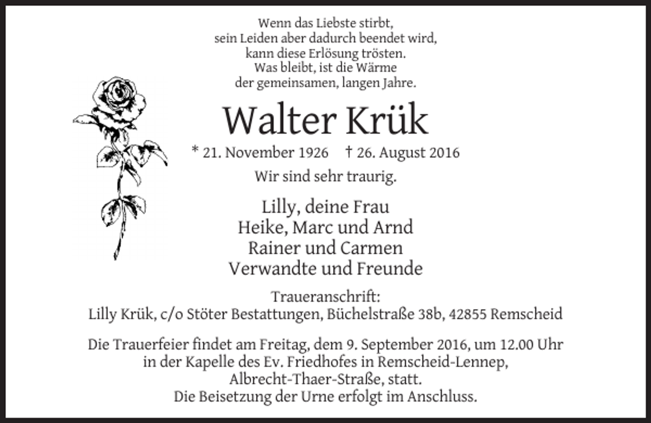 <p>Wenn das Liebste stirbt,<br />sein Leiden aber dadurch beendet wird,<br />kann diese Erlösung trösten.<br />Was bleibt, ist die Wärme<br />der gemeinsamen, langen Jahre.</p><p>Walter Krük<br />* 21. November 1926 † 26. August 2016<br />Wir sind sehr traurig.</p><p>Lilly, deine Frau<br />Heike, Marc und Arnd<br />Rainer und Carmen<br />Verwandte und Freunde<br />Traueranschrift:<br />Lilly Krük, c/o Stöter Bestattungen, Büchelstraße 38b, 42855 Remscheid<br />Die Trauerfeier findet am Freitag, dem 9. September 2016, um 12.00 Uhr<br />in der Kapelle des Ev. Friedhofes in Remscheid-Lennep,<br />Albrecht-Thaer-Straße, statt.<br />Die Beisetzung der Urne erfolgt im Anschluss.</p>
