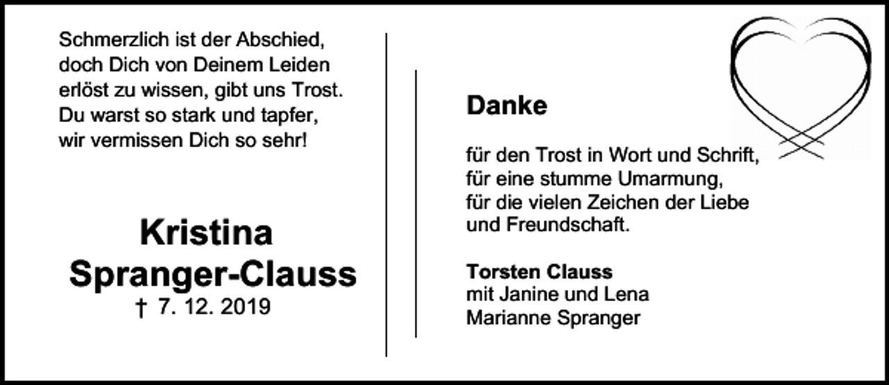 <p>Schmerzlich ist der Abschied,<br />doch Dich von Deinem Leiden<br />erlöst zu wissen, gibt uns Trost.<br />Du warst so stark und tapfer,<br />wir vermissen Dich so sehr!</p><p>Kristina<br />Spranger-Clauss<br />† 7. 12. 2019</p><p>Danke<br />für den Trost in Wort und Schrift,<br />für eine stumme Umarmung,<br />für die vielen Zeichen der Liebe<br />und Freundschaft.<br />Torsten Clauss<br />mit Janine und Lena<br />Marianne Spranger</p>