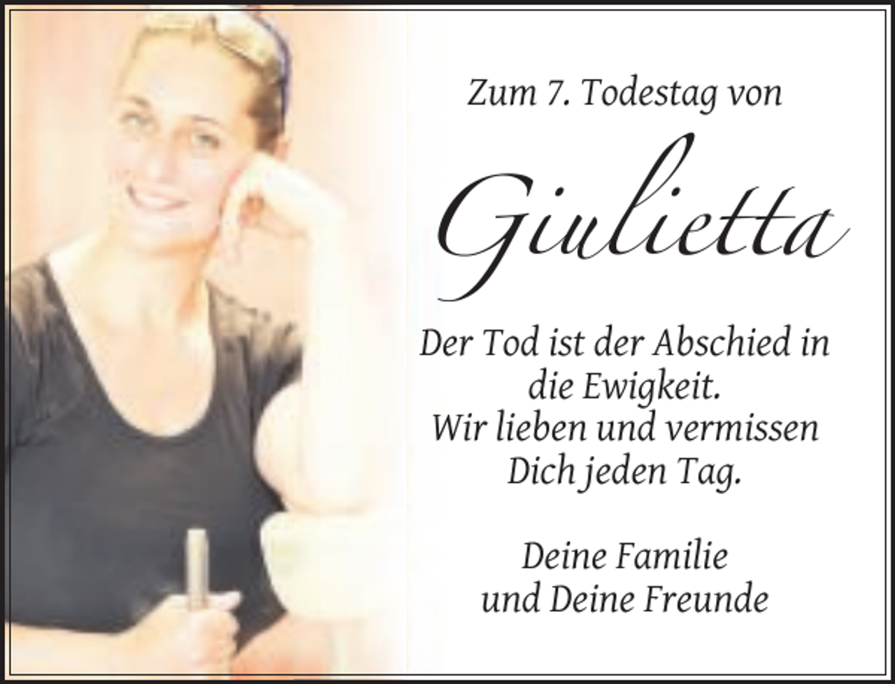 <p>Zum 7. Todestag von</p><p>Giulietta<br />Der Tod ist der Abschied in<br />die Ewigkeit.<br />Wir lieben und vermissen<br />Dich jeden Tag.<br />Deine Familie<br />und Deine Freunde</p>