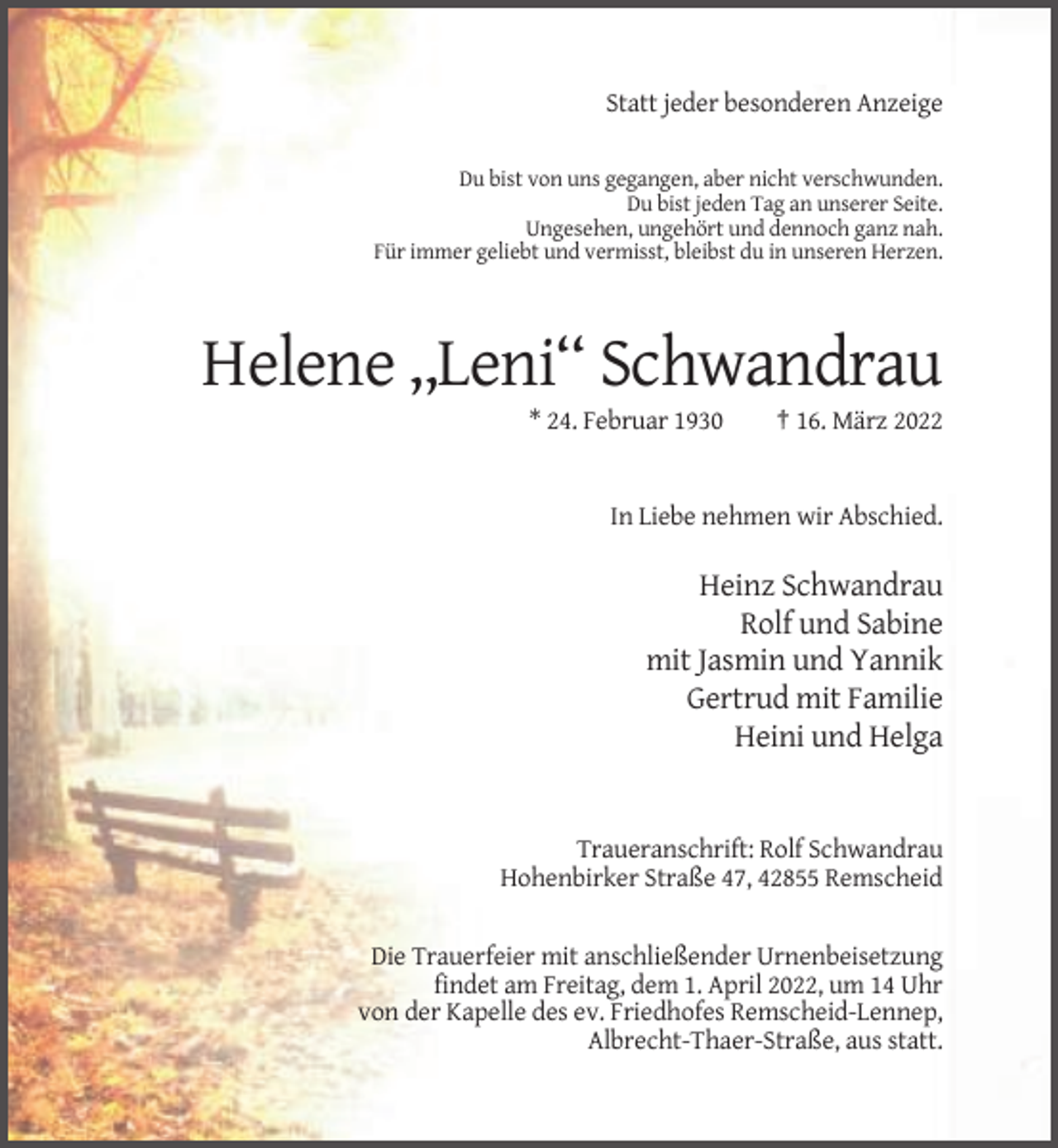 <p>Statt jeder besonderen Anzeige<br />Du bist von uns gegangen, aber nicht verschwunden.<br />Du bist jeden Tag an unserer Seite.<br />Ungesehen, ungehört und dennoch ganz nah.<br />Für immer geliebt und vermisst, bleibst du in unseren Herzen.</p><p>Helene ,,Leni‘‘ Schwandrau<br />* 24. Februar 1930</p><p>† 16. März 2022</p><p>In Liebe nehmen wir Abschied.</p><p>Heinz Schwandrau<br />Rolf und Sabine<br />mit Jasmin und Yannik<br />Gertrud mit Familie<br />Heini und Helga</p><p>Traueranschrift: Rolf Schwandrau<br />Hohenbirker Straße 47, 42855 Remscheid</p><p>Die Trauerfeier mit anschließender Urnenbeisetzung<br />findet am Freitag, dem 1. April 2022, um 14 Uhr<br />von der Kapelle des ev. Friedhofes Remscheid-Lennep,<br />Albrecht-Thaer-Straße, aus statt.</p>