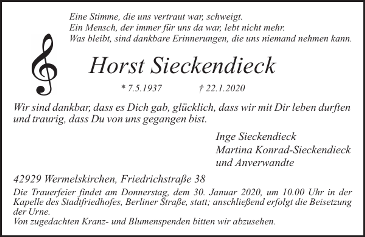 <p>Eine Stimme, die uns vertraut war, schweigt.<br />Ein Mensch, der immer für uns da war, lebt nicht mehr.<br />Was bleibt, sind dankbare Erinnerungen, die uns niemand nehmen kann.</p><p>Horst Sieckendieck<br />* 7.5.1937</p><p>† 22.1.2020</p><p>Wir sind dankbar, dass es Dich gab, glücklich, dass wir mit Dir leben durften<br />und traurig, dass Du von uns gegangen bist.<br />Inge Sieckendieck<br />Martina Konrad-Sieckendieck<br />und Anverwandte<br />42929 Wermelskirchen, Friedrichstraße 38</p><p>Die Trauerfeier findet am Donnerstag, dem 30. Januar 2020, um 10.00 Uhr in der<br />Kapelle des Stadtfriedhofes, Berliner Straße, statt; anschließend erfolgt die Beisetzung<br />der Urne.<br />Von zugedachten Kranz- und Blumenspenden bitten wir abzusehen.</p>