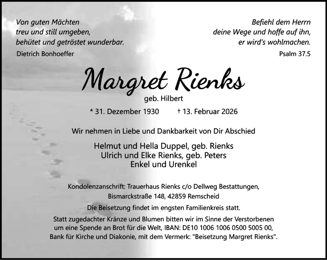<p>Von guten Mächten<br />treu und still umgeben,<br />behütet und getröstet wunderbar.</p><p>Befiehl dem Herrn<br />deine Wege und hoffe auf ihn,<br />er wird’s wohlmachen.</p><p>Dietrich Bonhoeffer</p><p>Psalm 37.5</p><p>Margret Rienks<br />geb. Hilbert</p><p>* 31. Dezember 1930</p><p>† 13. Februar 2026</p><p>Wir nehmen in Liebe und Dankbarkeit von Dir Abschied</p><p>Helmut und Hella Duppel, geb. Rienks<br />Ulrich und Elke Rienks, geb. Peters<br />Enkel und Urenkel<br />Kondolenzanschrift: Trauerhaus Rienks c/o Dellweg Bestattungen,<br />Bismarckstraße 148, 42859 Remscheid<br />Die Beisetzung findet im engsten Familienkreis statt.<br />Statt zugedachter Kränze und Blumen bitten wir im Sinne der Verstorbenen<br />um eine Spende an Brot für die Welt, IBAN: DE06 1006 05 00,<br />Bank für Kirche und Diakonie, mit dem Vermerk: "Beisetzung Margret Rienks".</p>