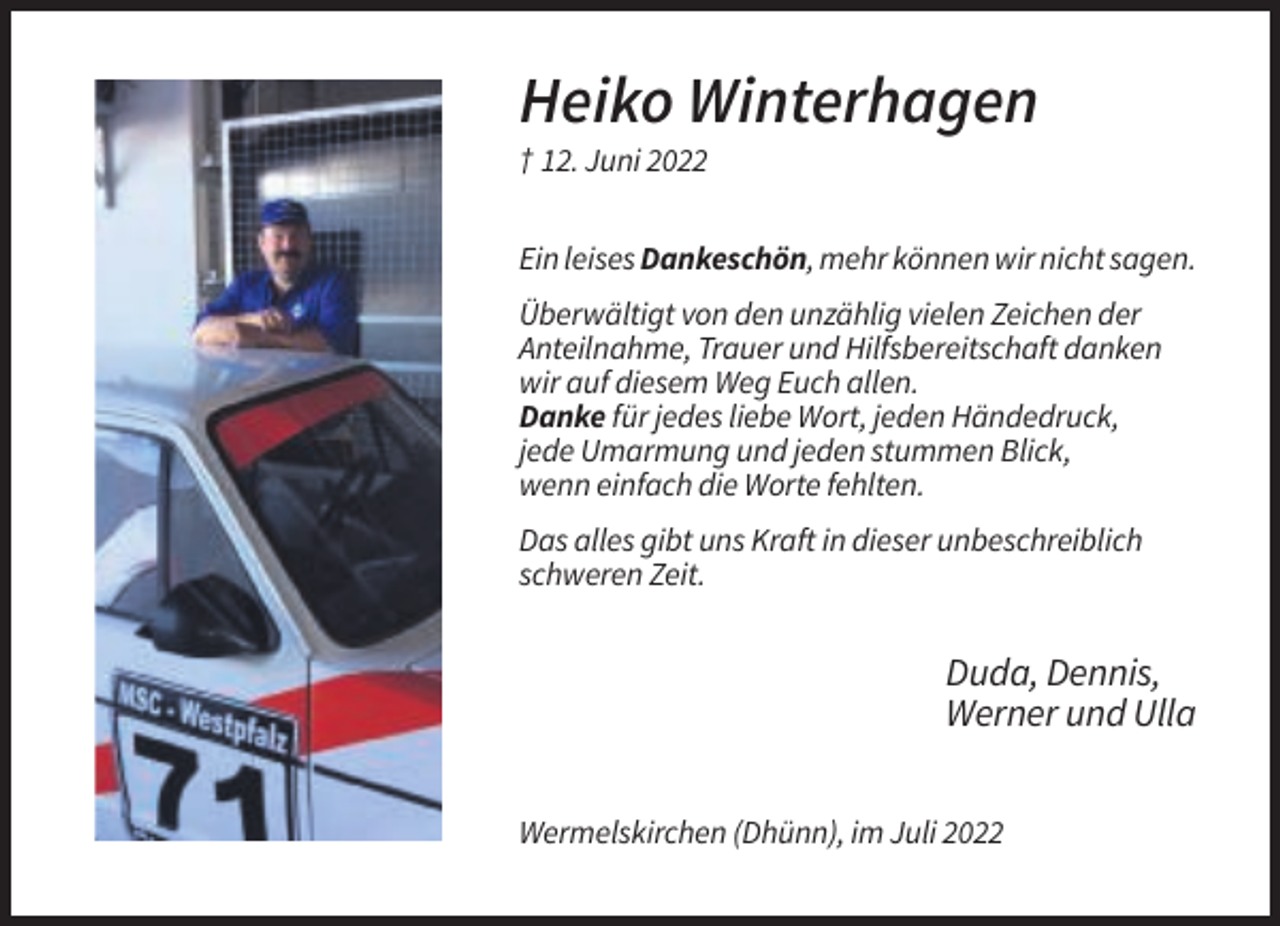 <p>Heiko Winterhagen<br />† 12. Juni 2022<br />Ein leises Dankeschön, mehr können wir nicht sagen.<br />Überwältigt von den unzählig vielen Zeichen der<br />Anteilnahme, Trauer und Hilfsbereitschaft danken<br />wir auf diesem Weg Euch allen.<br />Danke für jedes liebe Wort, jeden Händedruck,<br />jede Umarmung und jeden stummen Blick,<br />wenn einfach die Worte fehlten.<br />Das alles gibt uns Kraft in dieser unbeschreiblich<br />schweren Zeit.</p><p>Duda, Dennis,<br />Werner und Ulla<br />Wermelskirchen (Dhünn), im Juli 2022</p>