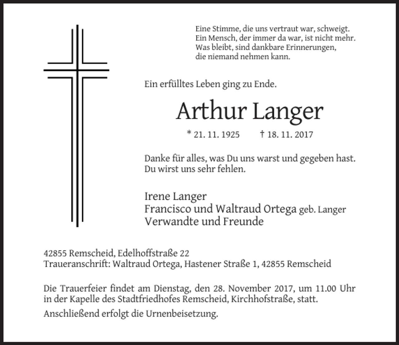 <p>Eine Stimme, die uns vertraut war, schweigt.<br />Ein Mensch, der immer da war, ist nicht mehr.<br />Was bleibt, sind dankbare Erinnerungen,<br />die niemand nehmen kann.</p><p>Ein erfülltes Leben ging zu Ende.</p><p>Arthur Langer<br />* 21. 11. 1925</p><p>† 18. 11. 2017</p><p>Danke für alles, was Du uns warst und gegeben hast.<br />Du wirst uns sehr fehlen.</p><p>Irene Langer<br />Francisco und Waltraud Ortega geb. Langer<br />Verwandte und Freunde<br />42855 Remscheid, Edelhoffstraße 22<br />Traueranschrift: Waltraud Ortega, Hastener Straße 1, 42855 Remscheid<br />Die Trauerfeier findet am Dienstag, den 28. November 2017, um 11.00 Uhr<br />in der Kapelle des Stadtfriedhofes Remscheid, Kirchhofstraße, statt.<br />Anschließend erfolgt die Urnenbeisetzung.</p>