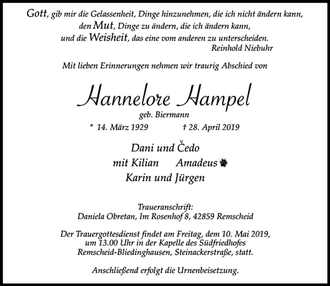 <p>Gott, gib mir die Gelassenheit, Dinge hinzunehmen, die ich nicht ändern kann,<br />den Mut, Dinge zu ändern, die ich ändern kann,<br />und die Weisheit, das eine vom anderen zu unterscheiden.<br />Reinhold Niebuhr</p><p>Mit lieben Erinnerungen nehmen wir traurig Abschied von</p><p>Hannelore Hampel<br />geb. Biermann<br />* 14. März 1929<br />† 28. April 2019<br />v</p><p>Dani und Cedo<br />mit Kilian<br />Amadeus<br />Karin und Jürgen<br />Traueranschrift:<br />Daniela Obretan, Im Rosenhof 8, 42859 Remscheid<br />Der Trauergottesdienst findet am Freitag, dem 10. Mai 2019,<br />um 13.00 Uhr in der Kapelle des Südfriedhofes<br />Remscheid-Bliedinghausen, Steinackerstraße, statt.<br />Anschließend erfolgt die Urnenbeisetzung.</p>