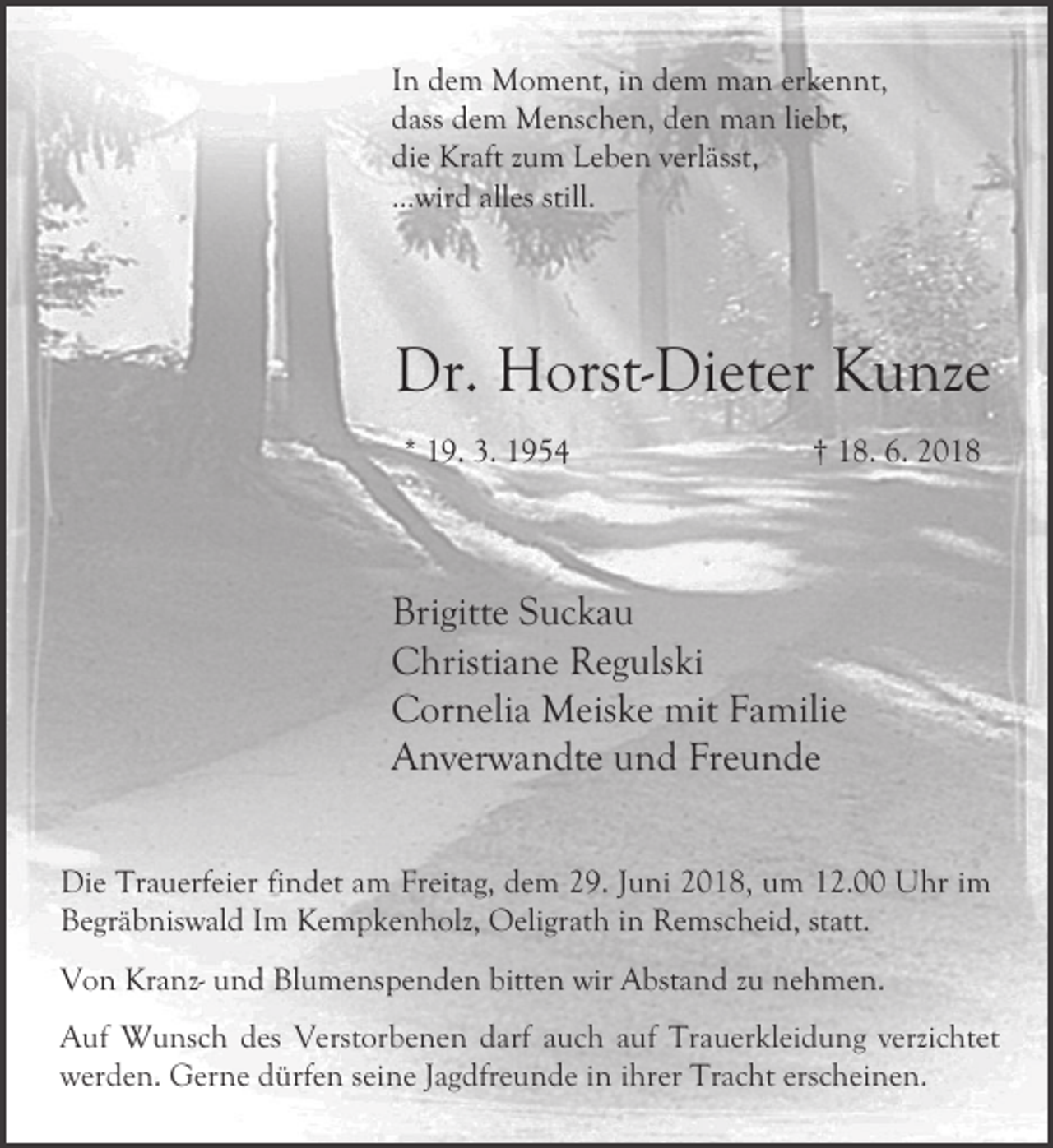 <p>In dem Moment, in dem man erkennt,<br />dass dem Menschen, den man liebt,<br />die Kraft zum Leben verlässt,<br />...wird alles still.</p><p>Dr. Horst-Dieter Kunze<br />* 19. 3. 1954</p><p>† 18. 6. 2018</p><p>Brigitte Suckau<br />Christiane Regulski<br />Cornelia Meiske mit Familie<br />Anverwandte und Freunde<br />Die Trauerfeier findet am Freitag, dem 29. Juni 2018, um 12.00 Uhr im<br />Begräbniswald Im Kempkenholz, Oeligrath in Remscheid, statt.<br />Von Kranz- und Blumenspenden bitten wir Abstand zu nehmen.<br />Auf Wunsch des Verstorbenen darf auch auf Trauerkleidung verzichtet<br />werden. Gerne dürfen seine Jagdfreunde in ihrer Tracht erscheinen.</p>
