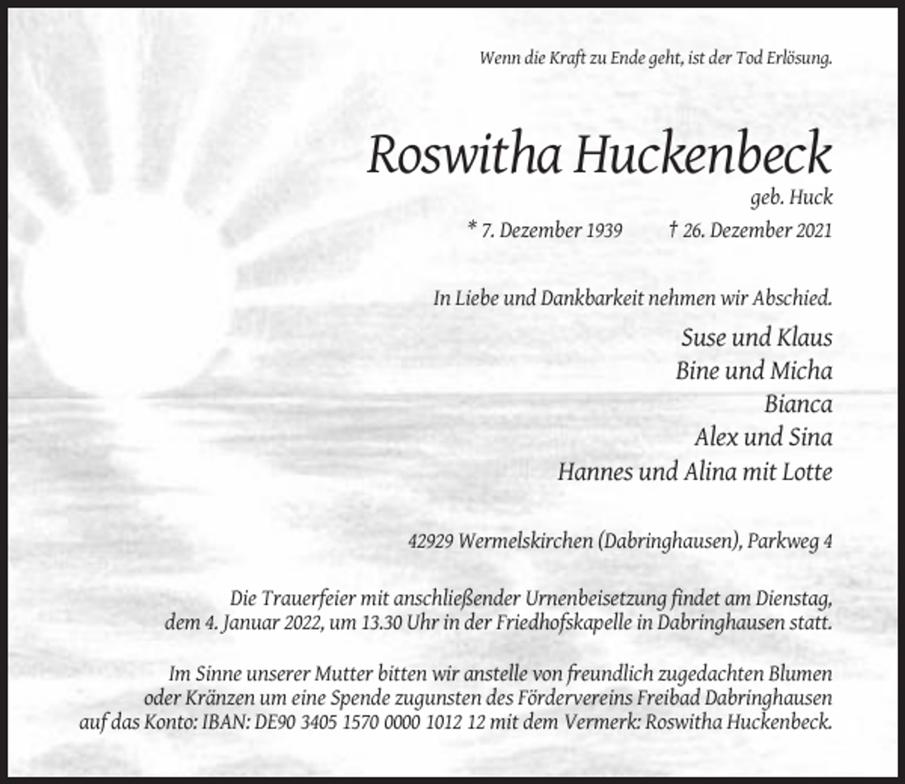 <p>Wenn die Kraft zu Ende geht, ist der Tod Erlösung.</p><p>Roswitha Huckenbeck<br />* 7. Dezember 1939</p><p>geb. Huck<br />† 26. Dezember 2021</p><p>In Liebe und Dankbarkeit nehmen wir Abschied.</p><p>Suse und Klaus<br />Bine und Micha<br />Bianca<br />Alex und Sina<br />Hannes und Alina mit Lotte<br />42929 Wermelskirchen (Dabringhausen), Parkweg 4<br />Die Trauerfeier mit anschließender Urnenbeisetzung findet am Dienstag,<br />dem 4. Januar 2022, um 13.30 Uhr in der Friedhofskapelle in Dabringhausen statt.<br />Im Sinne unserer Mutter bitten wir anstelle von freundlich zugedachten Blumen<br />oder Kränzen um eine Spende zugunsten des Fördervereins Freibad Dabringhausen<br />auf das Konto: IBAN: DE90 3405 157000 10 mit dem Vermerk: Roswitha Huckenbeck.</p>