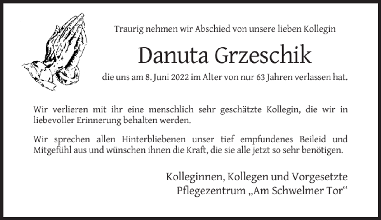 <p>Traurig nehmen wir Abschied von unsere lieben Kollegin</p><p>Danuta Grzeschik<br />die uns am 8. Juni 2022 im Alter von nur 63 Jahren verlassen hat.</p><p>Wir verlieren mit ihr eine menschlich sehr geschätzte Kollegin, die wir in<br />liebevoller Erinnerung behalten werden.<br />Wir sprechen allen Hinterbliebenen unser tief empfundenes Beileid und<br />Mitgefühl aus und wünschen ihnen die Kraft, die sie alle jetzt so sehr benötigen.</p><p>Kolleginnen, Kollegen und Vorgesetzte<br />Pflegezentrum „Am Schwelmer Tor“</p>