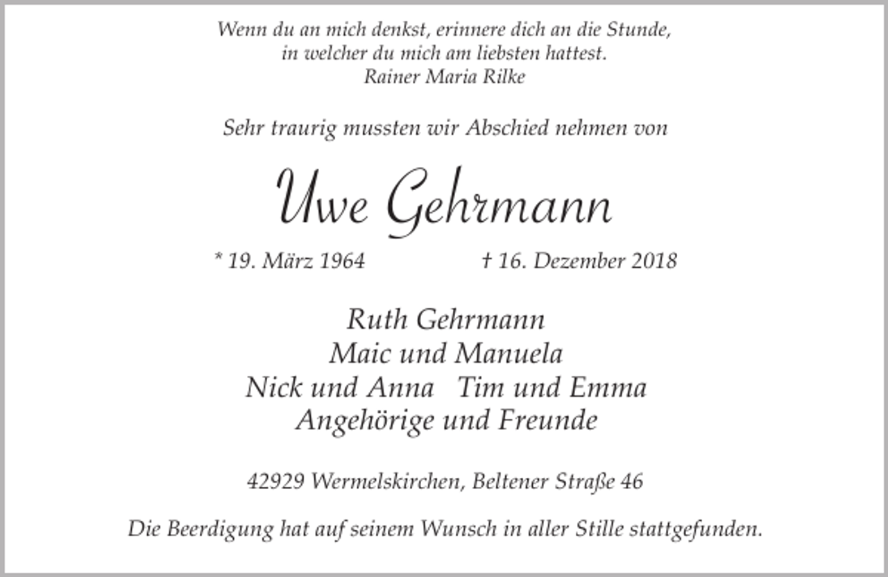 <p>Wenn du an mich denkst, erinnere dich an die Stunde,<br />in welcher du mich am liebsten hattest.<br />Rainer Maria Rilke</p><p>Sehr traurig mussten wir Abschied nehmen von</p><p>Uwe Gehrmann</p><p>* 19. März 1964</p><p>† 16. Dezember 2018</p><p>Ruth Gehrmann<br />Maic und Manuela<br />Nick und Anna Tim und Emma<br />Angehörige und Freunde<br />42929 Wermelskirchen, Beltener Straße 46<br />Die Beerdigung hat auf seinem Wunsch in aller Stille stattgefunden.</p>