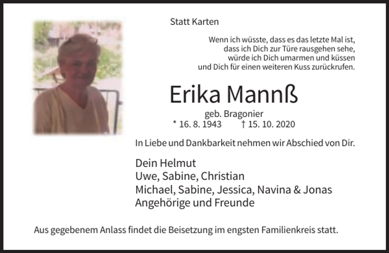 <p>Statt Karten<br />Wenn ich wüsste, dass es das letzte Mal ist,<br />dass ich Dich zur Türe rausgehen sehe,<br />würde ich Dich umarmen und küssen<br />und Dich für einen weiteren Kuss zurückrufen.</p><p>Erika Mannß<br />geb. Bragonier<br />* 16. 8. 1943<br />† 15. 10. 2020<br />In Liebe und Dankbarkeit nehmen wir Abschied von Dir.</p><p>Dein Helmut<br />Uwe, Sabine, Christian<br />Michael, Sabine, Jessica, Navina &amp; Jonas<br />Angehörige und Freunde<br />Aus gegebenem Anlass findet die Beisetzung im engsten Familienkreis statt.</p>