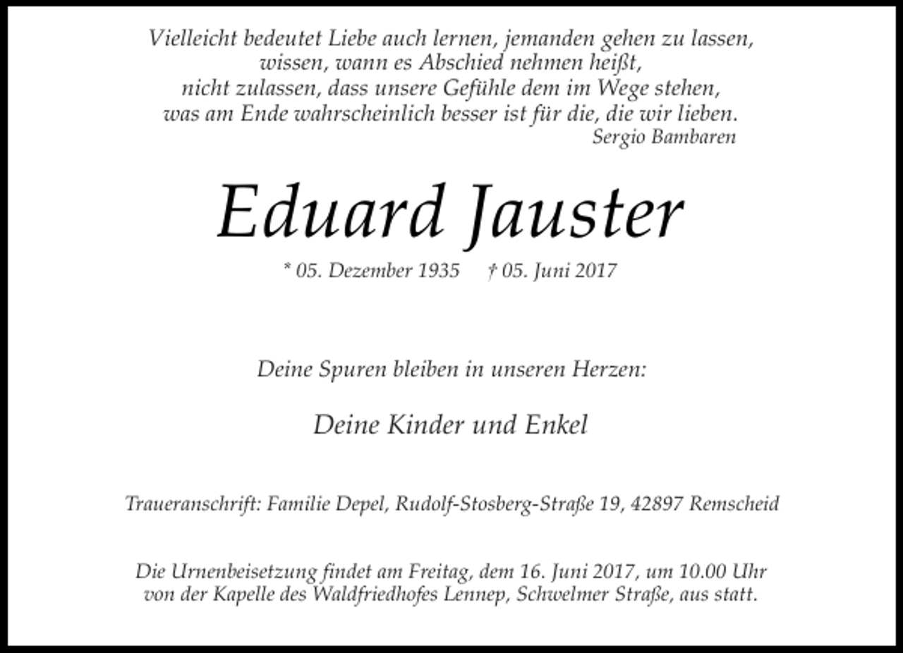 <p>Vielleicht bedeutet Liebe auch lernen, jemanden gehen zu lassen,<br />wissen, wann es Abschied nehmen heißt,<br />nicht zulassen, dass unsere Gefühle dem im Wege stehen,<br />was am Ende wahrscheinlich besser ist für die, die wir lieben.<br />Sergio Bambaren</p><p>Eduard Jauster<br />* 05. Dezember 1935</p><p>† 05. Juni 2017</p><p>Deine Spuren bleiben in unseren Herzen:</p><p>Deine Kinder und Enkel<br />Traueranschrift: Familie Depel, Rudolf-Stosberg-Straße 19, 42897 Remscheid<br />Die Urnenbeisetzung findet am Freitag, dem 16. Juni 2017, um 10.00 Uhr<br />von der Kapelle des Waldfriedhofes Lennep, Schwelmer Straße, aus statt.</p>