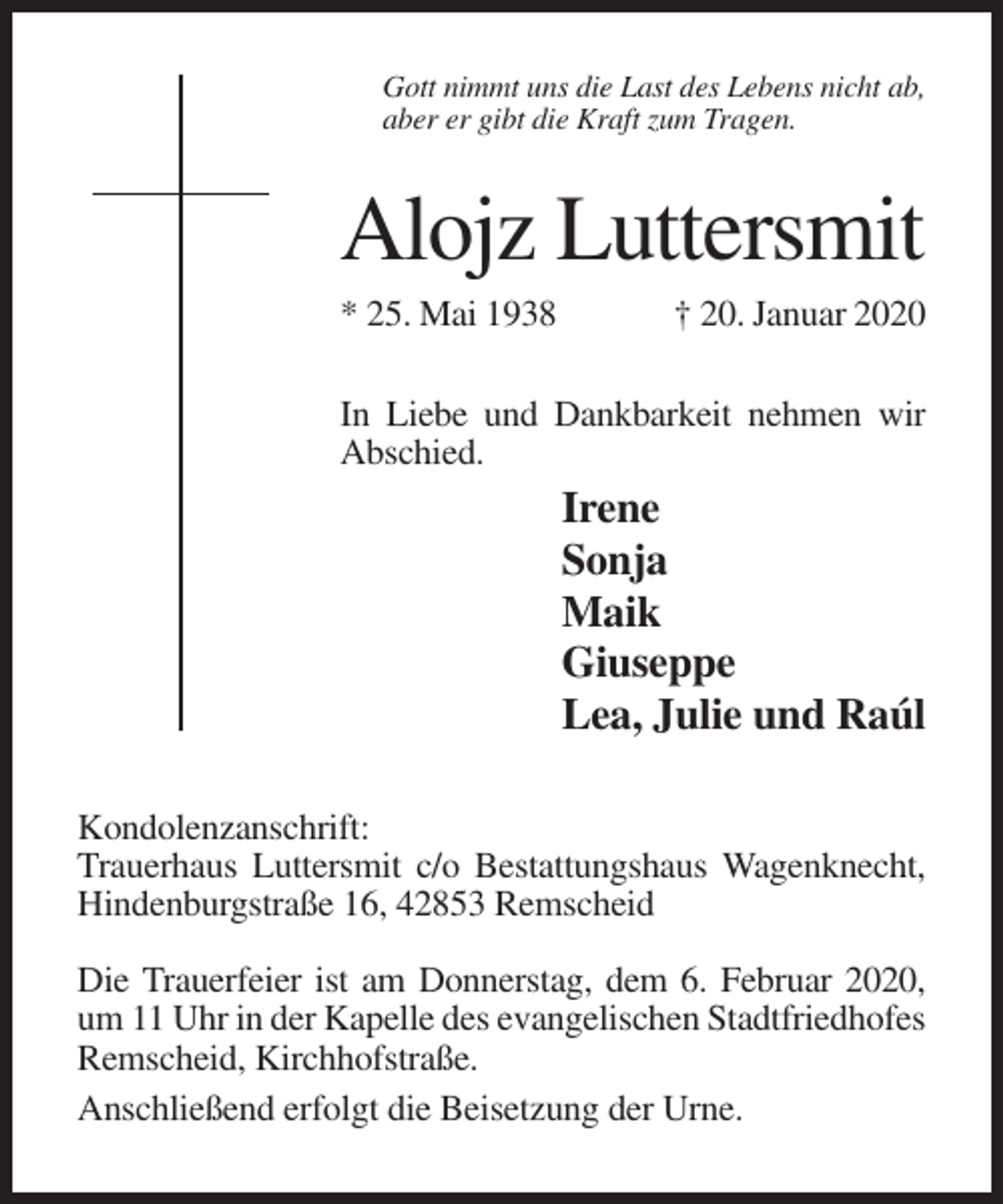 <p>Gott nimmt uns die Last des Lebens nicht ab,<br />aber er gibt die Kraft zum Tragen.</p><p>Alojz Luttersmit<br />* 25. Mai 1938</p><p>† 20. Januar 2020</p><p>In Liebe und Dankbarkeit nehmen wir<br />Abschied.</p><p>Irene<br />Sonja<br />Maik<br />Giuseppe<br />Lea, Julie und Raúl<br />Kondolenzanschrift:<br />Trauerhaus Luttersmit c/o Bestattungshaus Wagenknecht,<br />Hindenburgstraße 16, 42853 Remscheid<br />Die Trauerfeier ist am Donnerstag, dem 6. Februar 2020,<br />um 11 Uhr in der Kapelle des evangelischen Stadtfriedhofes<br />Remscheid, Kirchhofstraße.<br />Anschließend erfolgt die Beisetzung der Urne.</p>