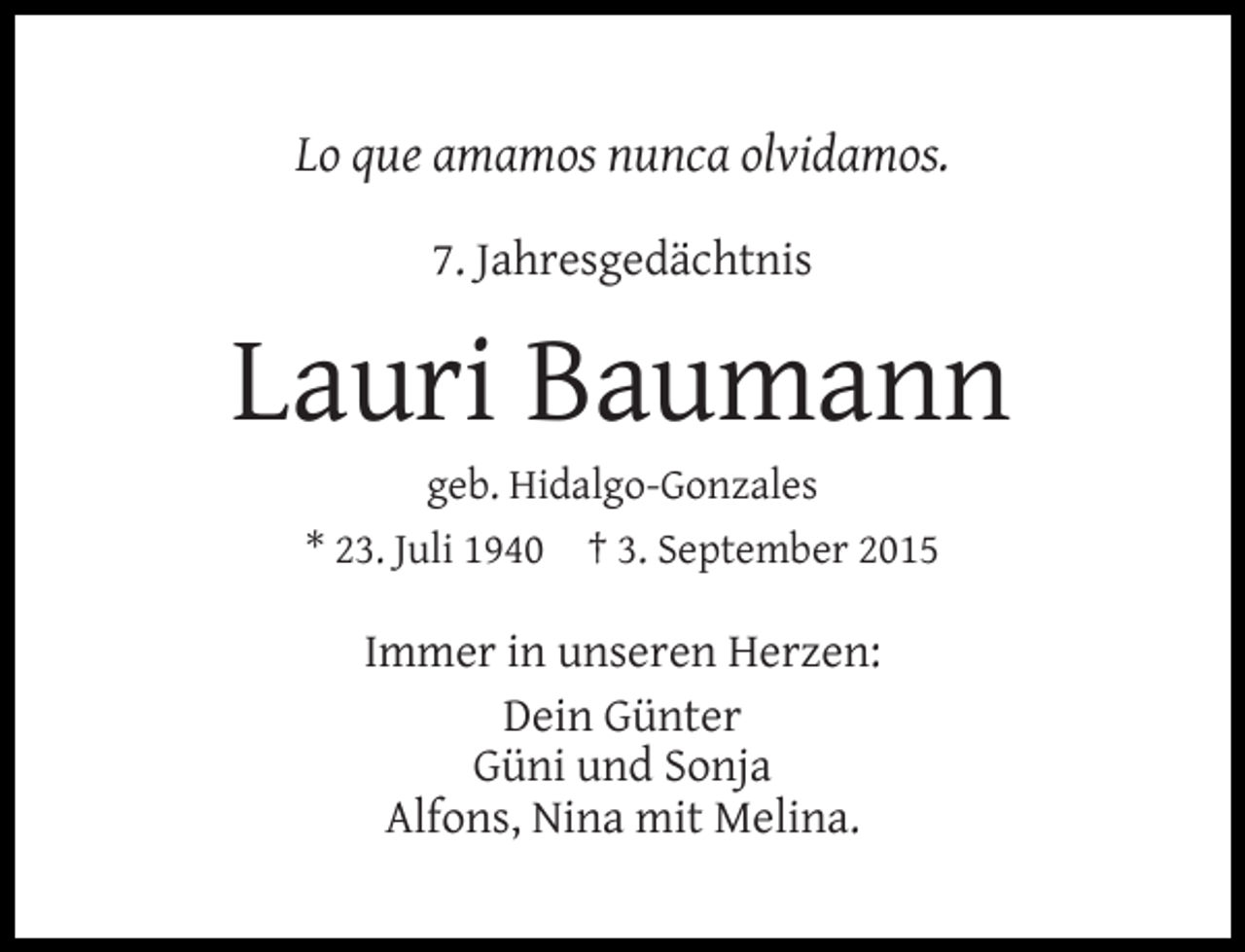 <p>Lo que amamos nunca olvidamos.<br />7. Jahresgedächtnis</p><p>Lauri Baumann<br />geb. Hidalgo-Gonzales<br />* 23. Juli 1940 † 3. September 2015</p><p>Immer in unseren Herzen:<br />Dein Günter<br />Güni und Sonja<br />Alfons, Nina mit Melina.</p>